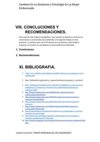UNIDAD EDUCATIVA “SANTO DOMINGO DE LOS COLORADOS”
Cambios En La Anatomía y Psicología En La Mujer
Embarazada
VIII. CONCLUCIONES Y
RECOMENDACIONES.
Para concluir este trabajo monográfico, este capítulo se dedicara a mostrar las
conclusiones y recomendaciones obtenidas a lo largo del trabajo en este
proyecto. Lo anterior será con el fin de que se le pueda dar continuidad al
proyecto, así mostrar los resultados en recomendaciones obtenidos.
1. Conclusiones.
2. Recomendaciones.
XI. BIBLIOGRAFIA.
1. http://www.elbebe.com/embarazo/cambios-fisicos-y-psicologicos-en-la-
embarazada
2. http://kidshealth.org/parent/en_espanol/embarazo/pregnancy_esp.html#
3. http://inatal.org/el-embarazo/los-sintomas/el-abdomen-y-el-utero-en-el-
embarazo/222-molestias-o-dolores-leves-abdominales-durante-el-
embarazo.html
4. http://espanol.babycenter.com/a700205/flujo-vaginal-durante-el-
embarazo#ixzz39erGGYmB
5. http://espanol.babycenter.com/a700184/cambios-de-humor-durante-el-
embarazo-#ixzz39et8rfxd
6. http://espanol.babycenter.com/a700184/cambios-de-humor-durante-el-
embarazo-
7. http://espanol.babycenter.com/a900163/depresi%C3%B3n-durante-el-
embarazo#ixzz39etgnsSQ
8. http://www.elbebe.com/embarazo/cambios-en-la-embarazada-en-el.primer-
trimestre-de-embarazo#2
9. http://www.sura.com/blogs/calidad-de-vida/cambios-fisicos-sicologicos-
embarazo.aspx#sthash.fhTrnHXG.dpuf
10. http://www.monografias.com/trabajos47/embarazo/embarazo.shtml#ixzz3C6ha
8esu
 
