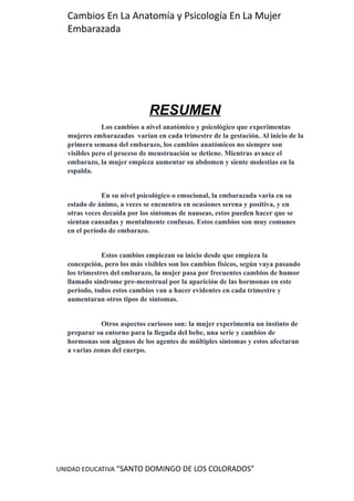 UNIDAD EDUCATIVA “SANTO DOMINGO DE LOS COLORADOS”
Cambios En La Anatomía y Psicología En La Mujer
Embarazada
RESUMEN
Los cambios a nivel anatómico y psicológico que experimentas
mujeres embarazadas varían en cada trimestre de la gestación. Al inicio de la
primera semana del embarazo, los cambios anatómicos no siempre son
visibles pero el proceso de menstruación se detiene. Mientras avance el
embarazo, la mujer empieza aumentar su abdomen y siente molestias en la
espalda.
En su nivel psicológico o emocional, la embarazada varia en su
estado de ánimo, a veces se encuentra en ocasiones serena y positiva, y en
otras veces decaída por los síntomas de nauseas, estos pueden hacer que se
sientan cansadas y mentalmente confusas. Estos cambios son muy comunes
en el periodo de embarazo.
Estos cambios empiezan su inicio desde que empieza la
concepción, pero los más visibles son los cambios físicos, según vaya pasando
los trimestres del embarazo, la mujer pasa por frecuentes cambios de humor
llamado síndrome pre-menstrual por la aparición de las hormonas en este
periodo, todos estos cambios van a hacer evidentes en cada trimestre y
aumentaran otros tipos de síntomas.
Otros aspectos curiosos son: la mujer experimenta un instinto de
preparar su entorno para la llegada del bebe, una serie y cambios de
hormonas son algunos de los agentes de múltiples síntomas y estos afectaran
a varias zonas del cuerpo.
 