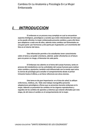 UNIDAD EDUCATIVA “SANTO DOMINGO DE LOS COLORADOS”
Cambios En La Anatomía y Psicología En La Mujer
Embarazada
I. INTRODUCCION
El embarazo es un proceso muy complejo en cual se encuentran
aspectos biológicos, psicológicos y sociales que están relacionados tan bien que
se los puede afrontar, la mujer embarazada presenta cambios y, para ello tiene
que adaptarse a cada uno de ellos, además estos cambios son fomentados en
una gran parte por hormonas y otra parte por el gestación; y el crecimiento del
feto en el interior del útero.
Esta información permite a los estudiantes tener conocimiento
sobre el tema y así poder orientarse, además poder afrontarlos en el futuro
para no poner en riesgo, el bienestar de cada parte.
El Embarazo nos adentra en el tema del cuerpo humano, tanto en
proceso del metabolismo con las actividades del cuerpo humano para realizar
estos cambios y ajustarlos; también está influenciado con la mente aquí entra
la ciencia de psicología para estudiar el comportamiento desde el primer
trimestre hasta el último, y así tiene referencia con otras ciencias.
Este tema es de gran importancia: en el área de salud, lo utilizan
enfermeras, médicos, etc. Todo este trabajo monográfico presenta
adaptaciones psicológicas y físicas que se presentan durante embarazo en la
mujer. Además se presentan los cambios en los órganos reproductivos y
seguidos de los cambios de aparatos y sistemas que estarán afectados por esta
etapa, de ahí viene el cambio en el comportamiento de la mujer.
 