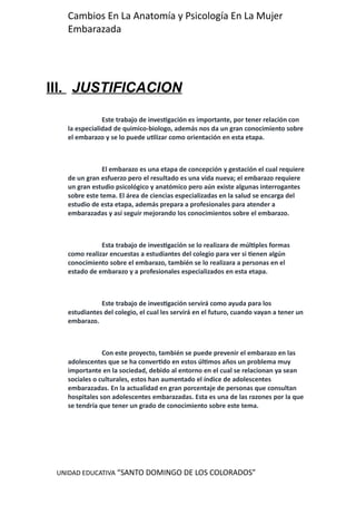 UNIDAD EDUCATIVA “SANTO DOMINGO DE LOS COLORADOS”
Cambios En La Anatomía y Psicología En La Mujer
Embarazada
III. JUSTIFICACION
Este trabajo de investigación es importante, por tener relación con
la especialidad de quimico-biologo, además nos da un gran conocimiento sobre
el embarazo y se lo puede utilizar como orientación en esta etapa.
El embarazo es una etapa de concepción y gestación el cual requiere
de un gran esfuerzo pero el resultado es una vida nueva; el embarazo requiere
un gran estudio psicológico y anatómico pero aún existe algunas interrogantes
sobre este tema. El área de ciencias especializadas en la salud se encarga del
estudio de esta etapa, además prepara a profesionales para atender a
embarazadas y así seguir mejorando los conocimientos sobre el embarazo.
Esta trabajo de investigación se lo realizara de múltiples formas
como realizar encuestas a estudiantes del colegio para ver si tienen algún
conocimiento sobre el embarazo, también se lo realizara a personas en el
estado de embarazo y a profesionales especializados en esta etapa.
Este trabajo de investigación servirá como ayuda para los
estudiantes del colegio, el cual les servirá en el futuro, cuando vayan a tener un
embarazo.
Con este proyecto, también se puede prevenir el embarazo en las
adolescentes que se ha convertido en estos últimos años un problema muy
importante en la sociedad, debido al entorno en el cual se relacionan ya sean
sociales o culturales, estos han aumentado el índice de adolescentes
embarazadas. En la actualidad en gran porcentaje de personas que consultan
hospitales son adolescentes embarazadas. Esta es una de las razones por la que
se tendría que tener un grado de conocimiento sobre este tema.
 