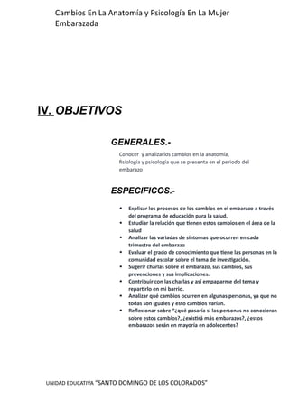 UNIDAD EDUCATIVA “SANTO DOMINGO DE LOS COLORADOS”
Cambios En La Anatomía y Psicología En La Mujer
Embarazada
IV. OBJETIVOS
GENERALES.-
ESPECIFICOS.-
Conocer y analizarlos cambios en la anatomía,
fisiología y psicología que se presenta en el periodo del
embarazo
 Explicar los procesos de los cambios en el embarazo a través
del programa de educación para la salud.
 Estudiar la relación que tienen estos cambios en el área de la
salud
 Analizar las variadas de síntomas que ocurren en cada
trimestre del embarazo
 Evaluar el grado de conocimiento que tiene las personas en la
comunidad escolar sobre el tema de investigación.
 Sugerir charlas sobre el embarazo, sus cambios, sus
prevenciones y sus implicaciones.
 Contribuir con las charlas y así empaparme del tema y
repartirlo en mi barrio.
 Analizar qué cambios ocurren en algunas personas, ya que no
todas son iguales y esto cambios varían.
 Reflexionar sobre “¿qué pasaría si las personas no conocieran
sobre estos cambios?, ¿existirá más embarazos?, ¿estos
embarazos serán en mayoría en adolecentes?
 