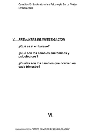UNIDAD EDUCATIVA “SANTO DOMINGO DE LOS COLORADOS”
Cambios En La Anatomía y Psicología En La Mujer
Embarazada
V. PREJUNTAS DE INVESTIGACION
¿Qué es el embarazo?
¿Qué son los cambios anatómicos y
psicológicos?
¿Cuáles son los cambios que ocurren en
cada trimestre?
VI.
 