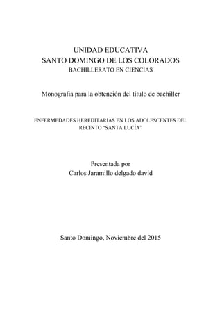  
 
 
 
  
  
UNIDAD EDUCATIVA 
SANTO DOMINGO DE LOS COLORADOS 
BACHILLERATO EN CIENCIAS 
  
 
Monografía para la obtención del título de bachiller 
  
 
ENFERMEDADES HEREDITARIAS EN LOS ADOLESCENTES DEL 
RECINTO “SANTA LUCÍA”  
 
 
 
Presentada por 
Carlos Jaramillo delgado david  
 
 
 
 
 
  
Santo Domingo, Noviembre del 2015 
  
  
  
  
  
  
 