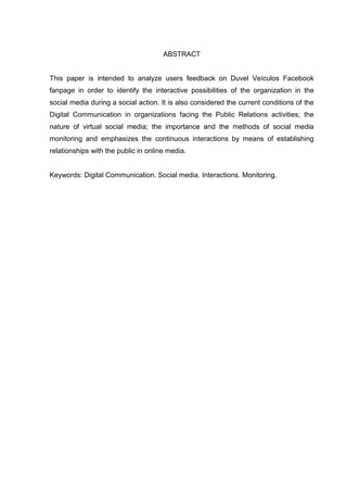 ABSTRACT
This paper is intended to analyze users feedback on Duvel Veículos Facebook
fanpage in order to identify the interactive possibilities of the organization in the
social media during a social action. It is also considered the current conditions of the
Digital Communication in organizations facing the Public Relations activities; the
nature of virtual social media; the importance and the methods of social media
monitoring and emphasizes the continuous interactions by means of establishing
relationships with the public in online media.
Keywords: Digital Communication. Social media. Interactions. Monitoring.
 
