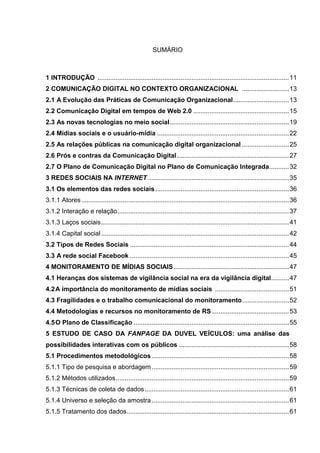 SUMÁRIO
1 INTRODUÇÃO ..........................................................................................................11
2 COMUNICAÇÃO DIGITAL NO CONTEXTO ORGANIZACIONAL ..........................13
2.1 A Evolução das Práticas de Comunicação Organizacional...............................13
2.2 Comunicação Digital em tempos de Web 2.0 .....................................................15
2.3 As novas tecnologias no meio social..................................................................19
2.4 Mídias sociais e o usuário-mídia .........................................................................22
2.5 As relações públicas na comunicação digital organizacional ..........................25
2.6 Prós e contras da Comunicação Digital..............................................................27
2.7 O Plano de Comunicação Digital no Plano de Comunicação Integrada...........32
3 REDES SOCIAIS NA INTERNET ..............................................................................35
3.1 Os elementos das redes sociais..........................................................................36
3.1.1 Atores...................................................................................................................36
3.1.2 Interação e relação...............................................................................................37
3.1.3 Laços sociais........................................................................................................41
3.1.4 Capital social........................................................................................................42
3.2 Tipos de Redes Sociais ........................................................................................44
3.3 A rede social Facebook ........................................................................................45
4 MONITORAMENTO DE MÍDIAS SOCIAIS................................................................47
4.1 Heranças dos sistemas de vigilância social na era da vigilância digital..........47
4.2A importância do monitoramento de mídias sociais .........................................51
4.3 Fragilidades e o trabalho comunicacional do monitoramento..........................52
4.4 Metodologias e recursos no monitoramento de RS...........................................53
4.5O Plano de Classificação ......................................................................................55
5 ESTUDO DE CASO DA FANPAGE DA DUVEL VEÍCULOS: uma análise das
possibilidades interativas com os públicos .............................................................58
5.1 Procedimentos metodológicos ............................................................................58
5.1.1 Tipo de pesquisa e abordagem ............................................................................59
5.1.2 Métodos utilizados................................................................................................59
5.1.3 Técnicas de coleta de dados................................................................................61
5.1.4 Universo e seleção da amostra............................................................................61
5.1.5 Tratamento dos dados..........................................................................................61
 