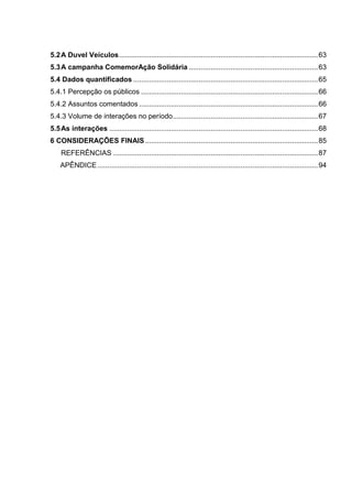 5.2A Duvel Veículos....................................................................................................63
5.3A campanha ComemorAção Solidária .................................................................63
5.4 Dados quantificados .............................................................................................65
5.4.1 Percepção os públicos .........................................................................................66
5.4.2 Assuntos comentados ..........................................................................................66
5.4.3 Volume de interações no período.........................................................................67
5.5As interações .........................................................................................................68
6 CONSIDERAÇÕES FINAIS.......................................................................................85
REFERÊNCIAS .......................................................................................................87
APÊNDICE...............................................................................................................94
 