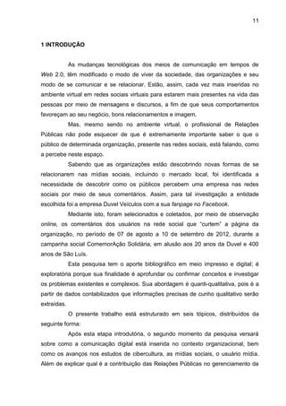 11
1 INTRODUÇÃO
As mudanças tecnológicas dos meios de comunicação em tempos de
Web 2.0, têm modificado o modo de viver da sociedade, das organizações e seu
modo de se comunicar e se relacionar. Estão, assim, cada vez mais inseridas no
ambiente virtual em redes sociais virtuais para estarem mais presentes na vida das
pessoas por meio de mensagens e discursos, a fim de que seus comportamentos
favoreçam ao seu negócio, bons relacionamentos e imagem.
Mas, mesmo sendo no ambiente virtual, o profissional de Relações
Públicas não pode esquecer de que é extremamente importante saber o que o
público de determinada organização, presente nas redes sociais, está falando, como
a percebe neste espaço.
Sabendo que as organizações estão descobrindo novas formas de se
relacionarem nas mídias sociais, incluindo o mercado local, foi identificada a
necessidade de descobrir como os públicos percebem uma empresa nas redes
sociais por meio de seus comentários. Assim, para tal investigação a entidade
escolhida foi a empresa Duvel Veículos com a sua fanpage no Facebook.
Mediante isto, foram selecionados e coletados, por meio de observação
online, os comentários dos usuários na rede social que “curtem” a página da
organização, no período de 07 de agosto a 10 de setembro de 2012, durante a
campanha social ComemorAção Solidária, em alusão aos 20 anos da Duvel e 400
anos de São Luís.
Esta pesquisa tem o aporte bibliográfico em meio impresso e digital; é
exploratória porque sua finalidade é aprofundar ou confirmar conceitos e investigar
os problemas existentes e complexos. Sua abordagem é quanti-qualitativa, pois é a
partir de dados contabilizados que informações precisas de cunho qualitativo serão
extraídas.
O presente trabalho está estruturado em seis tópicos, distribuídos da
seguinte forma:
Após esta etapa introdutória, o segundo momento da pesquisa versará
sobre como a comunicação digital está inserida no contexto organizacional, bem
como os avanços nos estudos de cibercultura, as mídias sociais, o usuário mídia.
Além de explicar qual é a contribuição das Relações Públicas no gerenciamento da
 
