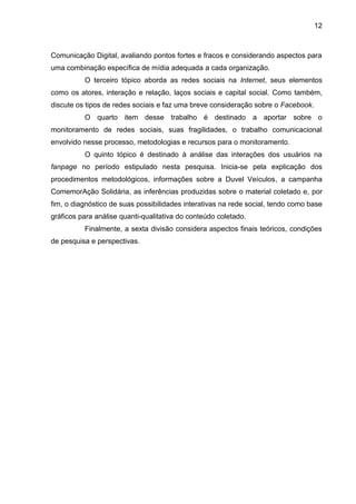 12
Comunicação Digital, avaliando pontos fortes e fracos e considerando aspectos para
uma combinação específica de mídia adequada a cada organização.
O terceiro tópico aborda as redes sociais na Internet, seus elementos
como os atores, interação e relação, laços sociais e capital social. Como também,
discute os tipos de redes sociais e faz uma breve consideração sobre o Facebook.
O quarto item desse trabalho é destinado a aportar sobre o
monitoramento de redes sociais, suas fragilidades, o trabalho comunicacional
envolvido nesse processo, metodologias e recursos para o monitoramento.
O quinto tópico é destinado à análise das interações dos usuários na
fanpage no período estipulado nesta pesquisa. Inicia-se pela explicação dos
procedimentos metodológicos, informações sobre a Duvel Veículos, a campanha
ComemorAção Solidária, as inferências produzidas sobre o material coletado e, por
fim, o diagnóstico de suas possibilidades interativas na rede social, tendo como base
gráficos para análise quanti-qualitativa do conteúdo coletado.
Finalmente, a sexta divisão considera aspectos finais teóricos, condições
de pesquisa e perspectivas.
 