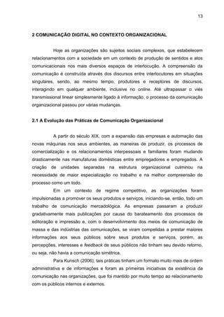 13
2 COMUNICAÇÃO DIGITAL NO CONTEXTO ORGANIZACIONAL
Hoje as organizações são sujeitos sociais complexos, que estabelecem
relacionamentos com a sociedade em um contexto de produção de sentidos e atos
comunicacionais nos mais diversos espaços de interlocução. A compreensão da
comunicação é construída através dos discursos entre interlocutores em situações
singulares, sendo, ao mesmo tempo, produtores e receptores de discursos,
interagindo em qualquer ambiente, inclusive no online. Até ultrapassar o viés
transmissional linear simplesmente ligado à informação, o processo da comunicação
organizacional passou por várias mudanças.
2.1 A Evolução das Práticas de Comunicação Organizacional
A partir do século XIX, com a expansão das empresas e automação das
novas máquinas nos seus ambientes, as maneiras de produzir, os processos de
comercialização e os relacionamentos interpessoais e familiares foram mudando
drasticamente nas manufaturas domésticas entre empregadores e empregados. A
criação de unidades separadas na estrutura organizacional culminou na
necessidade de maior especialização no trabalho e na melhor compreensão do
processo como um todo.
Em um contexto de regime competitivo, as organizações foram
impulsionadas a promover os seus produtos e serviços, iniciando-se, então, todo um
trabalho de comunicação mercadológica. As empresas passaram a produzir
gradativamente mais publicações por causa do barateamento dos processos de
editoração e impressão e, com o desenvolvimento dos meios de comunicação de
massa e das indústrias das comunicações, se viram compelidas a prestar maiores
informações aos seus públicos sobre seus produtos e serviços, porém, as
percepções, interesses e feedback de seus públicos não tinham seu devido retorno,
ou seja, não havia a comunicação simétrica.
Para Kunsch (2006), tais práticas tinham um formato muito mais de ordem
administrativa e de informações e foram as primeiras iniciativas da existência da
comunicação nas organizações, que foi mantido por muito tempo ao relacionamento
com os públicos internos e externos.
 