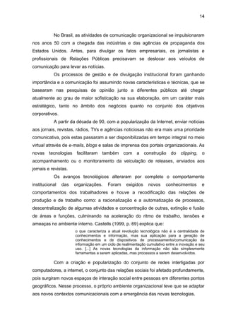 14
No Brasil, as atividades de comunicação organizacional se impulsionaram
nos anos 50 com a chegada das indústrias e das agências de propaganda dos
Estados Unidos. Antes, para divulgar os fatos empresariais, os jornalistas e
profissionais de Relações Públicas precisavam se deslocar aos veículos de
comunicação para levar as notícias.
Os processos de gestão e de divulgação institucional foram ganhando
importância e a comunicação foi assumindo novas características e técnicas, que se
basearam nas pesquisas de opinião junto a diferentes públicos até chegar
atualmente ao grau de maior sofisticação na sua elaboração, em um caráter mais
estratégico, tanto no âmbito dos negócios quanto no conjunto dos objetivos
corporativos.
A partir da década de 90, com a popularização da Internet, enviar notícias
aos jornais, revistas, rádios, TVs e agências noticiosas não era mais uma prioridade
comunicativa, pois estas passaram a ser disponibilizadas em tempo integral no meio
virtual através de e-mails, blogs e salas de imprensa dos portais organizacionais. As
novas tecnologias facilitaram também com a construção do clipping, o
acompanhamento ou o monitoramento da veiculação de releases, enviados aos
jornais e revistas.
Os avanços tecnológicos alteraram por completo o comportamento
institucional das organizações. Foram exigidos novos conhecimentos e
comportamentos dos trabalhadores e houve a recodificação das relações de
produção e de trabalho como: a racionalização e a automatização de processos,
descentralização de algumas atividades e concentração de outras, extinção e fusão
de áreas e funções, culminando na aceleração do ritmo de trabalho, tensões e
ameaças no ambiente interno. Castells (1999, p. 69) explica que:
o que caracteriza a atual revolução tecnológica não é a centralidade de
conhecimentos e informação, mas sua aplicação para a geração de
conhecimentos e de dispositivos de processamento/comunicação da
informação em um ciclo de realimentação cumulativo entre a inovação e seu
uso. [...] As novas tecnologias da informação não são simplesmente
ferramentas a serem aplicadas, mas processos a serem desenvolvidos.
Com a criação e popularização do conjunto de redes interligadas por
computadores, a internet, o conjunto das relações sociais foi afetado profundamente,
pois surgiram novos espaços de interação social entre pessoas em diferentes pontos
geográficos. Nesse processo, o próprio ambiente organizacional teve que se adaptar
aos novos contextos comunicacionais com a emergência das novas tecnologias.
 