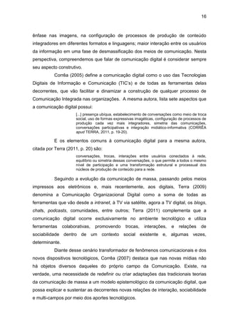 16
ênfase nas imagens, na configuração de processos de produção de conteúdo
integradores em diferentes formatos e linguagens; maior interação entre os usuários
da informação em uma fase de desmassificação dos meios de comunicação. Nesta
perspectiva, compreendemos que falar de comunicação digital é considerar sempre
seu aspecto construtivo.
Corrêa (2005) define a comunicação digital como o uso das Tecnologias
Digitais de Informação e Comunicação (TIC’s) e de todas as ferramentas delas
decorrentes, que vão facilitar e dinamizar a construção de qualquer processo de
Comunicação Integrada nas organizações. A mesma autora, lista sete aspectos que
a comunicação digital possui:
[...] presença ubíqua, estabelecimento de conversações como meio de troca
social, uso de formas expressivas imagéticas, configuração de processos de
produção cada vez mais integradores, simetria das comunicações,
conversações participativas e integração midiático-informativa (CORRÊA
apud TERRA, 2011, p. 19-20).
E os elementos comuns à comunicação digital para a mesma autora,
citada por Terra (2011, p. 20) são:
conversações, trocas, interações entre usuários conectados à rede,
equilíbrio ou simetria dessas conversações, o que permite a todos o mesmo
nível de participação e uma transformação estrutural e processual dos
núcleos de produção de conteúdo para a rede.
Seguindo a evolução da comunicação de massa, passando pelos meios
impressos aos eletrônicos e, mais recentemente, aos digitais, Terra (2009)
denomina a Comunicação Organizacional Digital como a soma de todas as
ferramentas que vão desde a intranet, à TV via satélite, agora a TV digital, os blogs,
chats, podcasts, comunidades, entre outros; Terra (2011) complementa que a
comunicação digital ocorre exclusivamente no ambiente tecnológico e utiliza
ferramentas colaborativas, promovendo trocas, interações, e relações de
sociabilidade dentro de um contexto social existente e, algumas vezes,
determinante.
Diante desse cenário transformador de fenômenos comunicacionais e dos
novos dispositivos tecnológicos, Corrêa (2007) destaca que nas novas mídias não
há objetos diversos daqueles do próprio campo da Comunicação. Existe, na
verdade, uma necessidade de redefinir ou criar adaptações das tradicionais teorias
da comunicação de massa a um modelo epistemológico da comunicação digital, que
possa explicar e sustentar as decorrentes novas relações de interação, sociabilidade
e multi-campos por meio dos aportes tecnológicos.
 