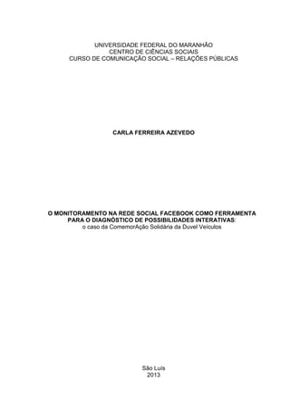 UNIVERSIDADE FEDERAL DO MARANHÃO
CENTRO DE CIÊNCIAS SOCIAIS
CURSO DE COMUNICAÇÃO SOCIAL – RELAÇÕES PÚBLICAS
CARLA FERREIRA AZEVEDO
O MONITORAMENTO NA REDE SOCIAL FACEBOOK COMO FERRAMENTA
PARA O DIAGNÓSTICO DE POSSIBILIDADES INTERATIVAS:
o caso da ComemorAção Solidária da Duvel Veículos
São Luís
2013
 