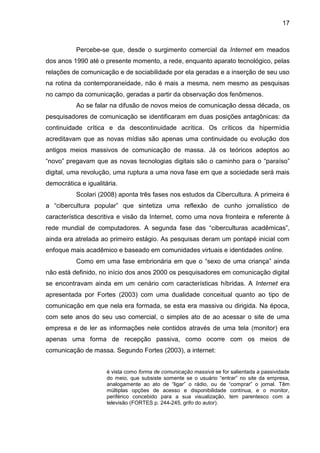 17
Percebe-se que, desde o surgimento comercial da Internet em meados
dos anos 1990 até o presente momento, a rede, enquanto aparato tecnológico, pelas
relações de comunicação e de sociabilidade por ela geradas e a inserção de seu uso
na rotina da contemporaneidade, não é mais a mesma, nem mesmo as pesquisas
no campo da comunicação, geradas a partir da observação dos fenômenos.
Ao se falar na difusão de novos meios de comunicação dessa década, os
pesquisadores de comunicação se identificaram em duas posições antagônicas: da
continuidade crítica e da descontinuidade acrítica. Os críticos da hipermídia
acreditavam que as novas mídias são apenas uma continuidade ou evolução dos
antigos meios massivos de comunicação de massa. Já os teóricos adeptos ao
“novo” pregavam que as novas tecnologias digitais são o caminho para o “paraíso”
digital, uma revolução, uma ruptura a uma nova fase em que a sociedade será mais
democrática e igualitária.
Scolari (2008) aponta três fases nos estudos da Cibercultura. A primeira é
a “cibercultura popular” que sintetiza uma reflexão de cunho jornalístico de
característica descritiva e visão da Internet, como uma nova fronteira e referente à
rede mundial de computadores. A segunda fase das “ciberculturas acadêmicas”,
ainda era atrelada ao primeiro estágio. As pesquisas deram um pontapé inicial com
enfoque mais acadêmico e baseado em comunidades virtuais e identidades online.
Como em uma fase embrionária em que o “sexo de uma criança” ainda
não está definido, no início dos anos 2000 os pesquisadores em comunicação digital
se encontravam ainda em um cenário com características híbridas. A Internet era
apresentada por Fortes (2003) com uma dualidade conceitual quanto ao tipo de
comunicação em que nela era formada, se esta era massiva ou dirigida. Na época,
com sete anos do seu uso comercial, o simples ato de ao acessar o site de uma
empresa e de ler as informações nele contidos através de uma tela (monitor) era
apenas uma forma de recepção passiva, como ocorre com os meios de
comunicação de massa. Segundo Fortes (2003), a internet:
é vista como forma de comunicação massiva se for salientada a passividade
do meio, que subsiste somente se o usuário “entrar” no site da empresa,
analogamente ao ato de “ligar” o rádio, ou de “comprar” o jornal. Têm
múltiplas opções de acesso e disponibilidade contínua, e o monitor,
periférico concebido para a sua visualização, tem parentesco com a
televisão (FORTES p. 244-245, grifo do autor).
 