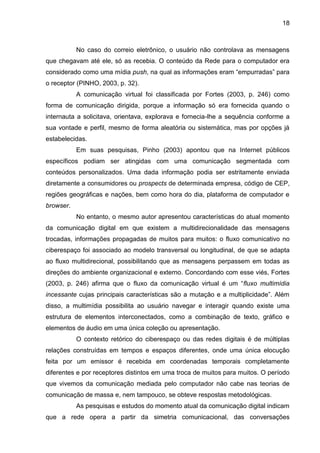 18
No caso do correio eletrônico, o usuário não controlava as mensagens
que chegavam até ele, só as recebia. O conteúdo da Rede para o computador era
considerado como uma mídia push, na qual as informações eram “empurradas” para
o receptor (PINHO, 2003, p. 32).
A comunicação virtual foi classificada por Fortes (2003, p. 246) como
forma de comunicação dirigida, porque a informação só era fornecida quando o
internauta a solicitava, orientava, explorava e fornecia-lhe a sequência conforme a
sua vontade e perfil, mesmo de forma aleatória ou sistemática, mas por opções já
estabelecidas.
Em suas pesquisas, Pinho (2003) apontou que na Internet públicos
específicos podiam ser atingidas com uma comunicação segmentada com
conteúdos personalizados. Uma dada informação podia ser estritamente enviada
diretamente a consumidores ou prospects de determinada empresa, código de CEP,
regiões geográficas e nações, bem como hora do dia, plataforma de computador e
browser.
No entanto, o mesmo autor apresentou características do atual momento
da comunicação digital em que existem a multidirecionalidade das mensagens
trocadas, informações propagadas de muitos para muitos: o fluxo comunicativo no
ciberespaço foi associado ao modelo transversal ou longitudinal, de que se adapta
ao fluxo multidirecional, possibilitando que as mensagens perpassem em todas as
direções do ambiente organizacional e externo. Concordando com esse viés, Fortes
(2003, p. 246) afirma que o fluxo da comunicação virtual é um “fluxo multimídia
incessante cujas principais características são a mutação e a multiplicidade”. Além
disso, a multimídia possibilita ao usuário navegar e interagir quando existe uma
estrutura de elementos interconectados, como a combinação de texto, gráfico e
elementos de áudio em uma única coleção ou apresentação.
O contexto retórico do ciberespaço ou das redes digitais é de múltiplas
relações construídas em tempos e espaços diferentes, onde uma única elocução
feita por um emissor é recebida em coordenadas temporais completamente
diferentes e por receptores distintos em uma troca de muitos para muitos. O período
que vivemos da comunicação mediada pelo computador não cabe nas teorias de
comunicação de massa e, nem tampouco, se obteve respostas metodológicas.
As pesquisas e estudos do momento atual da comunicação digital indicam
que a rede opera a partir da simetria comunicacional, das conversações
 