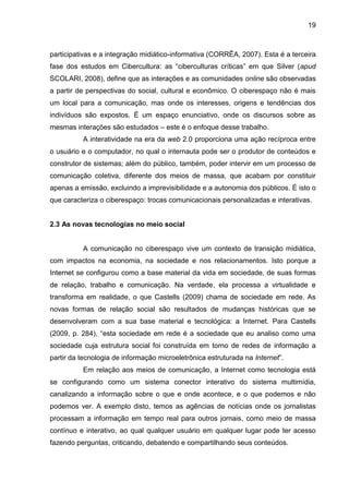 19
participativas e a integração midiático-informativa (CORRÊA, 2007). Esta é a terceira
fase dos estudos em Cibercultura: as “ciberculturas críticas” em que Silver (apud
SCOLARI, 2008), define que as interações e as comunidades online são observadas
a partir de perspectivas do social, cultural e econômico. O ciberespaço não é mais
um local para a comunicação, mas onde os interesses, origens e tendências dos
indivíduos são expostos. É um espaço enunciativo, onde os discursos sobre as
mesmas interações são estudados – este é o enfoque desse trabalho.
A interatividade na era da web 2.0 proporciona uma ação recíproca entre
o usuário e o computador, no qual o internauta pode ser o produtor de conteúdos e
construtor de sistemas; além do público, também, poder intervir em um processo de
comunicação coletiva, diferente dos meios de massa, que acabam por constituir
apenas a emissão, excluindo a imprevisibilidade e a autonomia dos públicos. É isto o
que caracteriza o ciberespaço: trocas comunicacionais personalizadas e interativas.
2.3 As novas tecnologias no meio social
A comunicação no ciberespaço vive um contexto de transição midiática,
com impactos na economia, na sociedade e nos relacionamentos. Isto porque a
Internet se configurou como a base material da vida em sociedade, de suas formas
de relação, trabalho e comunicação. Na verdade, ela processa a virtualidade e
transforma em realidade, o que Castells (2009) chama de sociedade em rede. As
novas formas de relação social são resultados de mudanças históricas que se
desenvolveram com a sua base material e tecnológica: a Internet. Para Castells
(2009, p. 284), “esta sociedade em rede é a sociedade que eu analiso como uma
sociedade cuja estrutura social foi construída em torno de redes de informação a
partir da tecnologia de informação microeletrônica estruturada na Internet”.
Em relação aos meios de comunicação, a Internet como tecnologia está
se configurando como um sistema conector interativo do sistema multimídia,
canalizando a informação sobre o que e onde acontece, e o que podemos e não
podemos ver. A exemplo disto, temos as agências de notícias onde os jornalistas
processam a informação em tempo real para outros jornais, como meio de massa
contínuo e interativo, ao qual qualquer usuário em qualquer lugar pode ter acesso
fazendo perguntas, criticando, debatendo e compartilhando seus conteúdos.
 
