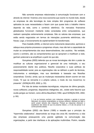 20
Não somente empresas relacionadas à comunicação funcionam com e
através da internet. Vivemos uma nova economia que ocorre no mundo todo, desde
as empresas de alta tecnologia às mais simples têm programas de software
aplicados às suas necessidades e fazem com que quase todo o trabalho interno
dependa da rede, como o comércio eletrônico. Os mercados financeiros
globalizados funcionam mediante redes conectadas entre computadores, que
realizam operações extremamente complexas. São os valores das empresas, que
estão sendo negociados em termos de interações puramente eletrônicas, não
físicas. Logo, o funcionamento do capital também foi transformado.
Para Castells (2009), a Internet como instrumento desenvolve, aprimora e
adequa seus próprios processos e programas virtuais, mas não tem a capacidade de
mudar os comportamentos dos seus desenvolvedores, dos usuários. Na verdade,
ocorre o contrário, são os comportamentos que se apropriam e modificam a rede,
ganham potencial e se amplificam a partir do que são.
Gonçalves (2002) defende que as novas tecnologias não têm o poder de
modificar as culturas organizacional e gerencial de uma instituição, o seu
posicionamento diante dos públicos, filosofia corporativa e suas políticas de
responsabilidade social, pois as organizações não se definem a partir de técnicas,
instrumentos e estratégias, mas sua identidade é baseada nas filosofias
corporativas. Conclui, ainda, que as mudanças necessárias devem ocorrer em tais
níveis. “O que se reinventa é a própria cultura, o modo de nos movermos no
presente”. (GONÇALVES, 2002, p. 53).
Por trás de tantas novidades tecnológicas, máquinas de última geração,
novos softwares, programas, dispositivos inteligentes, etc., existe certo fascínio que
oculta perigos ao homem, como afirma Baudrilard (1992, apud GONÇALVES, 2002,
p. 64):
[...] se os homens sonham com máquinas originais e geniais é porque
descreem da própria originalidade ou porque preferem desfazer-se dela e
sentir prazer através das máquinas. Porque as máquinas oferecem o
espetáculo das ideias do que às próprias ideias [...] O ato de pensar é aí
continuamente adiado.
Gonçalves (2002) cita Bairon (1995) e ressalta que o princípio da
“hipermídia colaborativa”, desenvolvido ao longo dos anos 80, transformou a vida
das empresas pressupondo uma grande agilidade na comunicação das
organizações, a partir das interfaces e de aplicações multimídias. Porém, ressalta
 