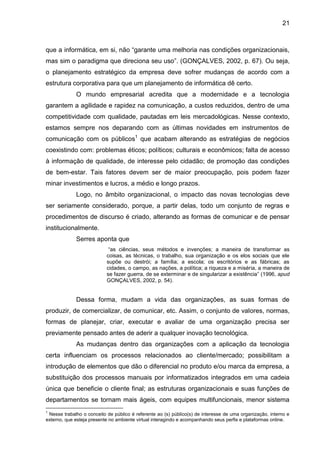 21
que a informática, em si, não “garante uma melhoria nas condições organizacionais,
mas sim o paradigma que direciona seu uso”. (GONÇALVES, 2002, p. 67). Ou seja,
o planejamento estratégico da empresa deve sofrer mudanças de acordo com a
estrutura corporativa para que um planejamento de informática dê certo.
O mundo empresarial acredita que a modernidade e a tecnologia
garantem a agilidade e rapidez na comunicação, a custos reduzidos, dentro de uma
competitividade com qualidade, pautadas em leis mercadológicas. Nesse contexto,
estamos sempre nos deparando com as últimas novidades em instrumentos de
comunicação com os públicos1
que acabam alterando as estratégias de negócios
coexistindo com: problemas éticos; políticos; culturais e econômicos; falta de acesso
à informação de qualidade, de interesse pelo cidadão; de promoção das condições
de bem-estar. Tais fatores devem ser de maior preocupação, pois podem fazer
minar investimentos e lucros, a médio e longo prazos.
Logo, no âmbito organizacional, o impacto das novas tecnologias deve
ser seriamente considerado, porque, a partir delas, todo um conjunto de regras e
procedimentos de discurso é criado, alterando as formas de comunicar e de pensar
institucionalmente.
Serres aponta que
“as ciências, seus métodos e invenções; a maneira de transformar as
coisas, as técnicas, o trabalho, sua organização e os elos sociais que ele
supõe ou destrói; a família; a escola; os escritórios e as fábricas; as
cidades, o campo, as nações, a política; a riqueza e a miséria, a maneira de
se fazer guerra, de se exterminar e de singularizar a existência” (1996, apud
GONÇALVES, 2002, p. 54).
Dessa forma, mudam a vida das organizações, as suas formas de
produzir, de comercializar, de comunicar, etc. Assim, o conjunto de valores, normas,
formas de planejar, criar, executar e avaliar de uma organização precisa ser
previamente pensado antes de aderir a qualquer inovação tecnológica.
As mudanças dentro das organizações com a aplicação da tecnologia
certa influenciam os processos relacionados ao cliente/mercado; possibilitam a
introdução de elementos que dão o diferencial no produto e/ou marca da empresa, a
substituição dos processos manuais por informatizados integrados em uma cadeia
única que beneficie o cliente final; as estruturas organizacionais e suas funções de
departamentos se tornam mais ágeis, com equipes multifuncionais, menor sistema
1
Nesse trabalho o conceito de público é referente ao (s) público(s) de interesse de uma organização, interno e
externo, que esteja presente no ambiente virtual interagindo e acompanhando seus perfis e plataformas online.
 