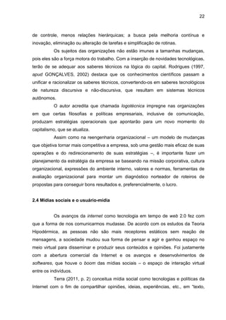 22
de controle, menos relações hierárquicas; a busca pela melhoria contínua e
inovação, eliminação ou alteração de tarefas e simplificação de rotinas.
Os sujeitos das organizações não estão imunes a tamanhas mudanças,
pois eles são a força motora do trabalho. Com a inserção de novidades tecnológicas,
terão de se adequar aos saberes técnicos na lógica do capital. Rodrigues (1997,
apud GONÇALVES, 2002) destaca que os conhecimentos científicos passam a
unificar e racionalizar os saberes técnicos, convertendo-os em saberes tecnológicos
de natureza discursiva e não-discursiva, que resultam em sistemas técnicos
autônomos.
O autor acredita que chamada logotécnica impregne nas organizações
em que certas filosofias e políticas empresariais, inclusive de comunicação,
produzam estratégias operacionais que apontarão para um novo momento do
capitalismo, que se atualiza.
Assim como na reengenharia organizacional – um modelo de mudanças
que objetiva tornar mais competitiva a empresa, sob uma gestão mais eficaz de suas
operações e do redirecionamento de suas estratégias –, é importante fazer um
planejamento da estratégia da empresa se baseando na missão corporativa, cultura
organizacional, expressões do ambiente interno, valores e normas, ferramentas de
avaliação organizacional para montar um diagnóstico norteador de roteiros de
propostas para conseguir bons resultados e, preferencialmente, o lucro.
2.4 Mídias sociais e o usuário-mídia
Os avanços da internet como tecnologia em tempo de web 2.0 fez com
que a forma de nos comunicarmos mudasse. De acordo com os estudos da Teoria
Hipodérmica, as pessoas não são mais receptores estáticos sem reação de
mensagens, a sociedade mudou sua forma de pensar e agir e ganhou espaço no
meio virtual para disseminar e produzir seus conteúdos e opiniões. Foi justamente
com a abertura comercial da Internet e os avanços e desenvolvimentos de
softwares, que houve o boom das mídias sociais – o espaço de interação virtual
entre os indivíduos.
Terra (2011, p. 2) conceitua mídia social como tecnologias e políticas da
Internet com o fim de compartilhar opiniões, ideias, experiências, etc., em “texto,
 