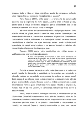23
imagens, áudio e vídeo em blogs, microblogs, quadro de mensagens, podcasts,
wikis, vlogs e afins que permitem a interação entre os usuários”.
Para Recuero (2008), mídia social é a ferramenta de comunicação
essencial para o surgimento das redes sociais. A autora ainda esclarece que seu
caráter social é porque oportuniza a adequação para a sociabilidade, pois são os
atores que constroem esse espaço social de interação.
As mídias sociais têm características como: a apropriação criativa – como
artefato cultural, os grupos virtuais a usam de modo criativo; conversação – os
atores conversam entre si, trocam suas experiências engajando-se coletivamente;
diversidade de fluxos e informações – as mensagens circulam nas mais variadas
características e direções nas suas estruturas sociais, sendo multidirecional;
emergência de capital social mediado – os valores pessoais e coletivos são
compartilhados e facilmente identificados na rede.
Recuero (2008) aponta outra característica das mídias sociais: a
viabilidade para a emergência de redes sociais:
A mídia social possibilita a emergência de redes sociais através de sua
apropriação e conversação. Isso se deve ao fato de ela permitir que os
rastros da interação fiquem visíveis, permitam que a interação seja
estendida no tempo e que as redes sociais sejam mais observáveis. A mídia
social, assim, complexifica o espaço social, permitindo novas emergências
de grupos. Esses grupos podem constituir-se também como comunidades
virtuais (RECUERO, 2008).
Pode-se entender que mídia social é mais abrangente, é a plataforma
virtual, modelo de disposição e usabilidade de ferramentas que propiciarão a
interação mediada por computador entre pessoas, tornando-se um espaço social.
Deste espaço é que sites de redes sociais emergem e se destacam mais; além de
grupos e comunidades virtuais. De nada seriam as mídias sociais sem as pessoas
ali conectadas. Por isso que o formato das mídias sociais não são as empresas ou
marcas, mas sim os seus usuários, os verdadeiros protagonistas desse espaço e
dessa realidade.
Então, antes de aderir à tecnologia adequada, é imprescindível que as
organizações conheçam e identifiquem o novo perfil do usuário da atual era da
midiatização dos indivíduos com as mídias sociais. Vivemos numa era da cultura da
criação em que cada sujeito é um produtor, disseminador e compartilhador de
conteúdo em potencial. Esse é o chamado usuário-mídia, ou heavy user, que se
 