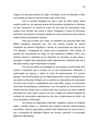 24
engaja junto aos seus públicos em blogs, microblogs, fóruns de discussão on-line,
comunidades em sites de relacionamento, chats, entre outros.
Com as grandes facilidades de sites e sites de redes sociais, esses
usuários podem ter voz relevante através de ferramentas colaborativas e interativas
na web, tornando-se um veículo de mídia, em seu meio de comunicação, onde
expõem suas opiniões, são notícia e cultura. Perpassam a busca da informação
tradicional, pois analisam as diversas opiniões de outros usuários em outros sites de
mídias sociais e acompanham rankings.
Para que se tenha uma noção, os resultados das pesquisas feitas pelo
IBOPE Inteligência apontaram que 37% dos maiores usuários de internet
consideram de extrema importância à opinião de consumidores em sites de loja;
31% apontam a propaganda em portais como fundamental e 23% indicam as
opiniões de consumidores em blogs de vital importância (TERRA, 2012). Com
tamanha abertura e facilidade de um internauta ser percebido no meio virtual a
reputação e imagem das organizações estão explicitamente vulneráveis pelo que é
dito pelos usuários, sejam reclamações ou elogios.
Por isso que alinhar as estratégias de comunicação ao perfil desse novo
usuário é importante para o sucesso de um bom planejamento, oferecendo a
oportunidade de negociar e definir os níveis de relacionamento. Em primeiro
aspecto, Terra (2012) acredita que as organizações devem mudar completamente a
sua postura e discursos. Dialogar com os usuários que são públicos da organização
de forma mais humana e identificadora surte mais efeito, porque as informações
meramente mercadológicas, unidirecionais e com fins apenas de convencimento de
compra não têm espaço para o usuário-mídia. Isso comprova que maior mudança
promovida por esses atores virtuais é de que a reação dos públicos depende do
conteúdo da comunicação organizacional, dos seus conglomerados de mídia e da
forma de acessar a informação.
Em tempos de colaboração multimídia, inteligência coletiva no ambiente
digital, a opinião pública e a sabedoria das multidões propiciam relacionamentos
mais diretos. Cabe às organizações saberem lidar eficazmente com esse cenário, o
que o profissional de Relações Públicas tem domínio: gerenciar a comunicação
digital das organizações.
 
