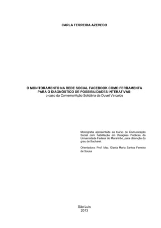 CARLA FERREIRA AZEVEDO
O MONITORAMENTO NA REDE SOCIAL FACEBOOK COMO FERRAMENTA
PARA O DIAGNÓSTICO DE POSSIBILIDADES INTERATIVAS:
o caso da ComemorAção Solidária da Duvel Veículos
Monografia apresentada ao Curso de Comunicação
Social com habilitação em Relações Públicas da
Universidade Federal do Maranhão, para obtenção do
grau de Bacharel.
Orientadora: Prof. Msc. Gisela Maria Santos Ferreira
de Sousa
São Luís
2013
 