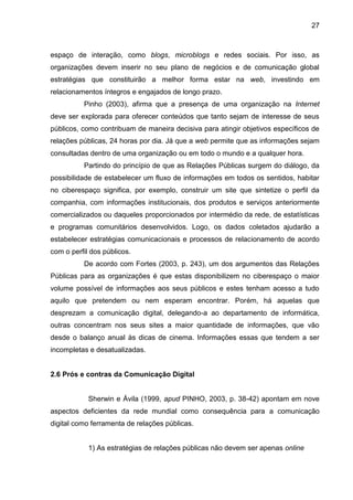 27
espaço de interação, como blogs, microblogs e redes sociais. Por isso, as
organizações devem inserir no seu plano de negócios e de comunicação global
estratégias que constituirão a melhor forma estar na web, investindo em
relacionamentos íntegros e engajados de longo prazo.
Pinho (2003), afirma que a presença de uma organização na Internet
deve ser explorada para oferecer conteúdos que tanto sejam de interesse de seus
públicos, como contribuam de maneira decisiva para atingir objetivos específicos de
relações públicas, 24 horas por dia. Já que a web permite que as informações sejam
consultadas dentro de uma organização ou em todo o mundo e a qualquer hora.
Partindo do princípio de que as Relações Públicas surgem do diálogo, da
possibilidade de estabelecer um fluxo de informações em todos os sentidos, habitar
no ciberespaço significa, por exemplo, construir um site que sintetize o perfil da
companhia, com informações institucionais, dos produtos e serviços anteriormente
comercializados ou daqueles proporcionados por intermédio da rede, de estatísticas
e programas comunitários desenvolvidos. Logo, os dados coletados ajudarão a
estabelecer estratégias comunicacionais e processos de relacionamento de acordo
com o perfil dos públicos.
De acordo com Fortes (2003, p. 243), um dos argumentos das Relações
Públicas para as organizações é que estas disponibilizem no ciberespaço o maior
volume possível de informações aos seus públicos e estes tenham acesso a tudo
aquilo que pretendem ou nem esperam encontrar. Porém, há aquelas que
desprezam a comunicação digital, delegando-a ao departamento de informática,
outras concentram nos seus sites a maior quantidade de informações, que vão
desde o balanço anual às dicas de cinema. Informações essas que tendem a ser
incompletas e desatualizadas.
2.6 Prós e contras da Comunicação Digital
Sherwin e Ávila (1999, apud PINHO, 2003, p. 38-42) apontam em nove
aspectos deficientes da rede mundial como consequência para a comunicação
digital como ferramenta de relações públicas.
1) As estratégias de relações públicas não devem ser apenas online
 