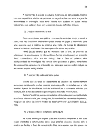 28
A Internet não é a única e exclusiva ferramenta de comunicação. Mesmo
com sua capacidade atrativa de promover as organizações com uma imagem de
modernidade e tecnologia, esse novo veículo não substitui os outros meios
tradicionais, pois cada um deles tem seu campo de ação definido e limitado.
2) O digital não substitui o real
Embora a Internet seja prática com suas ferramentas, como o e-mail e
chats, elas não substituem totalmente o press release em papel, o telefonema para
uma conversa com o repórter ou mesmo uma visita. As formas de abordagem
pessoal aumentam as chances das mensagens não serem esquecidas.
Primo (2008) salienta que na interação face a face, as pessoas se
relacionam na aproximação e no intercâmbio de formas simbólicas em um ambiente
físico compartilhado. Ora, em um diálogo face a face as palavras vêm
acompanhadas de informações não verbais como piscadelas e gestos, franzimento
de sobrancelhas, variações na entonação etc., estas por sua vez, podem reduzir ou
até mesmo ampliar ambiguidades.
3) A Internet não pode alcançar a todos
Mesmo que as taxas de crescimento de usuários da Internet tenham
aumentado rapidamente, muitas pessoas ainda não estão conectadas com a rede
mundial. Apesar de dificuldades políticas e econômicas, o continente africano, por
exemplo, tem a mais baixa taxa de penetração da Internet a nível mundial.
Existem “territórios que não conectados à Internet perdem competitividade
econômica internacional e, por conseguinte, formam bolsões crescentes de pobreza,
incapazes de somar-se ao novo modelo de desenvolvimento”. (CASTELLS, 2009, p.
265).
4) O digital pode ser complicado para alguns
As novas tecnologias digitais possuem mudanças frequentes e têm suas
regras moldadas e reformuladas pelos seus próprios usuários, criadas com o
objetivo de facilitar o fluxo da comunicação. Mas para aqueles que têm pouca, ou
 