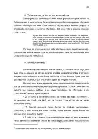 30
8) Todas as vozes na Internet têm a mesma força
A emergência da comunicação “todos-todos” popularizada pela internet se
fortaleceu com o surgimento de ferramentas que permitem que qualquer internauta
publique informação na rede. Essa natureza não moderada também propicia a
propagação de boatos e rumores infundados. Sob esse viés a seguinte situação
pode ocorrer:
Alguém está falando mal de sua empresa neste momento. Em segundos,
essa pessoa vai mandar o comentário para outra, que vai inseri-lo num blog
e, em pouco tempo, surgirá uma comunidade no Orkut a respeito desse
mesmo tema. Em minutos, a reputação de sua marca, na lista dos dez mais
clicados do Google estará ameaçada para todo o sempre (MAIA, 2008 apud
TERRA, 2009, p. 3).
Por isso, as empresas devem estar atentas às vozes negativas na web,
pois qualquer pessoa na rede pode ter visibilidade como fonte de credibilidade, sem
uma pronta resposta institucional.
9) Um recurso limitado
A transmissão de dados em alta velocidade, a chamada banda larga, tem
suas limitações quanto ao tráfego, gerando grandes congestionamentos. O envio de
imagens mais elaboradas e de filmes multimídia podem demorar horas para ser
baixado pelos usuários, o que prejudica as ações de relações públicas.
Do outro lado, a rede apresenta muitas oportunidades de relacionamento
que os profissionais de relações públicas podem aproveitar. TERRA (2009) em seu
trabalho “As relações públicas e as novas tecnologias de informação e de
comunicação”3
resume alguns aspectos:
• Os websites, o atendimento online, as vendas pela rede (e-commerce),
as pesquisas de opinião via Web, etc. se tornam como vitrines de exposição
institucional online;
• A Internet apresenta novas formas de produzir, comercializar,
comunicar, o que resulta em novos valores, novas normas, novas formas de
planejar, criar, executar e avaliar;
• A rede pode colaborar com a efetivação de negócios sem a presença
física, por meio de escritórios virtuais de comunicação, gerenciando reputações das
3
Disponível em: http://www.eca.usp.br/caligrama/n_2/9%20CarolinaTerra.pdf.
 