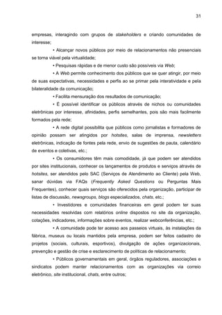 31
empresas, interagindo com grupos de stakeholders e criando comunidades de
interesse;
• Alcançar novos públicos por meio de relacionamentos não presenciais
se torna viável pela virtualidade;
• Pesquisas rápidas e de menor custo são possíveis via Web;
• A Web permite conhecimento dos públicos que se quer atingir, por meio
de suas expectativas, necessidades e perfis ao se primar pela interatividade e pela
bilateralidade da comunicação;
• Facilita mensuração dos resultados de comunicação;
• É possível identificar os públicos através de nichos ou comunidades
eletrônicas por interesse, afinidades, perfis semelhantes, pois são mais facilmente
formados pela rede;
• A rede digital possibilita que públicos como jornalistas e formadores de
opinião possam ser atingidos por hotsites, salas de imprensa, newsletters
eletrônicas, indicação de fontes pela rede, envio de sugestões de pauta, calendário
de eventos e coletivas, etc.;
• Os consumidores têm mais comodidade, já que podem ser atendidos
por sites institucionais, conhecer os lançamentos de produtos e serviços através de
hotsites, ser atendidos pelo SAC (Serviços de Atendimento ao Cliente) pela Web,
sanar dúvidas via FAQs (Frequently Asked Questions ou Perguntas Mais
Frequentes), conhecer quais serviços são oferecidos pela organização, participar de
listas de discussão, newsgroups, blogs especializados, chats, etc.;
• Investidores e comunidades financeiras em geral podem ter suas
necessidades resolvidas com relatórios online dispostos no site da organização,
cotações, indicadores, informações sobre eventos, realizar webconferências, etc.;
• A comunidade pode ter acesso aos passeios virtuais, às instalações da
fábrica, museus ou locais mantidos pela empresa, podem ser feitos cadastro de
projetos (sociais, culturais, esportivos), divulgação de ações organizacionais,
prevenção e gestão de crise e esclarecimento de políticas de relacionamento;
• Públicos governamentais em geral, órgãos reguladores, associações e
sindicatos podem manter relacionamentos com as organizações via correio
eletrônico, site institucional, chats, entre outros;
 