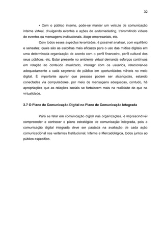 32
• Com o público interno, pode-se manter um veículo de comunicação
interna virtual, divulgando eventos e ações de endomarketing, transmitindo vídeos
de eventos ou mensagens institucionais, blogs empresariais, etc.
Com todos esses aspectos levantados, é possível analisar, com equilíbrio
e sensatez, quais são as escolhas mais eficazes para o uso das mídias digitais em
uma determinada organização de acordo com o perfil financeiro, perfil cultural dos
seus públicos, etc. Estar presente no ambiente virtual demanda esforços contínuos
em relação ao conteúdo atualizado, interagir com os usuários, relacionar-se
adequadamente a cada segmento de público em oportunidades viáveis no meio
digital. É importante apurar que pessoas podem ser alcançadas, estando
conectadas via computadores, por meio de mensagens adequadas, contudo, há
apropriações que as relações sociais se fortalecem mais na realidade do que na
virtualidade.
2.7 O Plano de Comunicação Digital no Plano de Comunicação Integrada
Para se falar em comunicação digital nas organizações, é imprescindível
compreender e conhecer o plano estratégico de comunicação integrada, pois a
comunicação digital integrada deve ser pautada na avaliação de cada ação
comunicacional nas vertentes Institucional, Interna e Mercadológica, todos juntos ao
público específico.
 