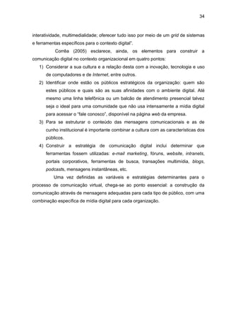 34
interatividade, multimedialidade; oferecer tudo isso por meio de um grid de sistemas
e ferramentas específicos para o contexto digital”.
Corrêa (2005) esclarece, ainda, os elementos para construir a
comunicação digital no contexto organizacional em quatro pontos:
1) Considerar a sua cultura e a relação desta com a inovação, tecnologia e uso
de computadores e de Internet, entre outros.
2) Identificar onde estão os públicos estratégicos da organização: quem são
estes públicos e quais são as suas afinidades com o ambiente digital. Até
mesmo uma linha telefônica ou um balcão de atendimento presencial talvez
seja o ideal para uma comunidade que não usa intensamente a mídia digital
para acessar o “fale conosco”, disponível na página web da empresa.
3) Para se estruturar o conteúdo das mensagens comunicacionais e as de
cunho institucional é importante combinar a cultura com as características dos
públicos.
4) Construir a estratégia de comunicação digital inclui determinar que
ferramentas fossem utilizadas: e-mail marketing, fóruns, website, intranets,
portais corporativos, ferramentas de busca, transações multimídia, blogs,
podcasts, mensagens instantâneas, etc.
Uma vez definidas as variáveis e estratégias determinantes para o
processo de comunicação virtual, chega-se ao ponto essencial: a construção da
comunicação através de mensagens adequadas para cada tipo de público, com uma
combinação específica de mídia digital para cada organização.
 