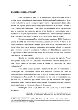 35
3 REDES SOCIAIS NA INTERNET
Com o advento da web 2.0, a comunicação digital ficou mais rápida e
precisa com a potencialização da circulação de informações efetivada através de e-
mails, chats, sites e, agora, com a presença crescente e vigorosa das mídias e redes
sociais, os sujeitos ganham mais espaço para reproduzir suas ideias, valores e
comportamentos no ciberespaço. Esse cenário contemporâneo requer competências
para a percepção de problemas, pontos fortes, desejos e necessidades, pois a
reputação da imagem organizacional é fundamentada e identificada nesse ambiente
e se torna oportunidade para fortalecer os vínculos com os públicos na web.
Em recente pesquisa feita pelo Net Insight, estudo do IBOPE Media, em
janeiro de 2013, os internautas brasileiros passaram em média 10 horas e 26
minutos navegando em páginas de redes sociais e de acordo com as estatísticas do
Social Akers, empresa de análise e métricas de redes sociais, o Brasil é o segundo
país com maior número de usuários no Facebook, com 65 milhões de cadastrados;
o segundo em número de visitantes únicos do YouTube e um dos cinco principais
mercados do microblog Twitter.
Quanto ao mercado ludovicense, uma pesquisa da agência Teaser
Propaganda, revelou que São Luís possui um quantitativo relevante de usuários na
rede social Facebook (400.460), quase a metade da população da capital
metropolitana.4
Terra (2009) percebe que com o crescimento dos sites de redes sociais a
organização das comunidades online está mudando. Enquanto os sites se
direcionam às comunidades de interesse, os sites de redes sociais se organizam em
torno de pessoas. Mas, os sites de redes sociais não são em si as redes sociais que,
por sua vez, é constituída por atores sociais que se relacionam em espaços
específicos para a publicização de suas conexões. Trata-se de sistemas que atuam
como suporte para as interações entre perfis de usuários.
Para Boyd e Ellison (2007), citado por Terra (2009, p. 8), os sites de redes
sociais são:
[...] serviços baseados na web que permitem às pessoas construírem um
perfil público ou semi-público, articular-se com uma lista de outros usuários
4
Internautas gastam em média 10 horas e 26 minutos em redes sociais -
http://davidhfortes.wordpress.com/2013/03/01/internautas-gastam-em-media-10-horas-e-26-minutos-
em-redes-sociais/ Acesso em 18/03/13.
 