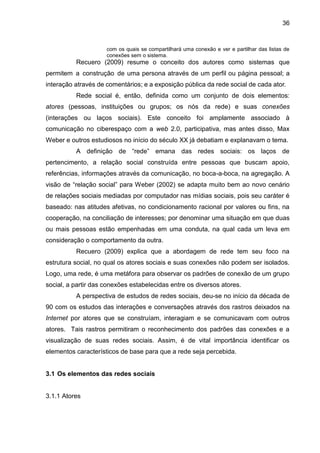 36
com os quais se compartilhará uma conexão e ver e partilhar das listas de
conexões sem o sistema.
Recuero (2009) resume o conceito dos autores como sistemas que
permitem a construção de uma persona através de um perfil ou página pessoal; a
interação através de comentários; e a exposição pública da rede social de cada ator.
Rede social é, então, definida como um conjunto de dois elementos:
atores (pessoas, instituições ou grupos; os nós da rede) e suas conexões
(interações ou laços sociais). Este conceito foi amplamente associado à
comunicação no ciberespaço com a web 2.0, participativa, mas antes disso, Max
Weber e outros estudiosos no início do século XX já debatiam e explanavam o tema.
A definição de “rede” emana das redes sociais: os laços de
pertencimento, a relação social construída entre pessoas que buscam apoio,
referências, informações através da comunicação, no boca-a-boca, na agregação. A
visão de “relação social” para Weber (2002) se adapta muito bem ao novo cenário
de relações sociais mediadas por computador nas mídias sociais, pois seu caráter é
baseado: nas atitudes afetivas, no condicionamento racional por valores ou fins, na
cooperação, na conciliação de interesses; por denominar uma situação em que duas
ou mais pessoas estão empenhadas em uma conduta, na qual cada um leva em
consideração o comportamento da outra.
Recuero (2009) explica que a abordagem de rede tem seu foco na
estrutura social, no qual os atores sociais e suas conexões não podem ser isolados.
Logo, uma rede, é uma metáfora para observar os padrões de conexão de um grupo
social, a partir das conexões estabelecidas entre os diversos atores.
A perspectiva de estudos de redes sociais, deu-se no início da década de
90 com os estudos das interações e conversações através dos rastros deixados na
Internet por atores que se construíam, interagiam e se comunicavam com outros
atores. Tais rastros permitiram o reconhecimento dos padrões das conexões e a
visualização de suas redes sociais. Assim, é de vital importância identificar os
elementos característicos de base para que a rede seja percebida.
3.1 Os elementos das redes sociais
3.1.1 Atores
 