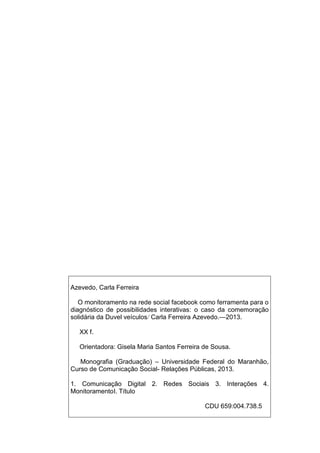 Azevedo, Carla Ferreira
O monitoramento na rede social facebook como ferramenta para o
diagnóstico de possibilidades interativas: o caso da comemoração
solidária da Duvel veículos/ Carla Ferreira Azevedo.—2013.
XX f.
Orientadora: Gisela Maria Santos Ferreira de Sousa.
Monografia (Graduação) – Universidade Federal do Maranhão,
Curso de Comunicação Social- Relações Públicas, 2013.
1. Comunicação Digital 2. Redes Sociais 3. Interações 4.
MonitoramentoI. Título
CDU 659:004.738.5
 