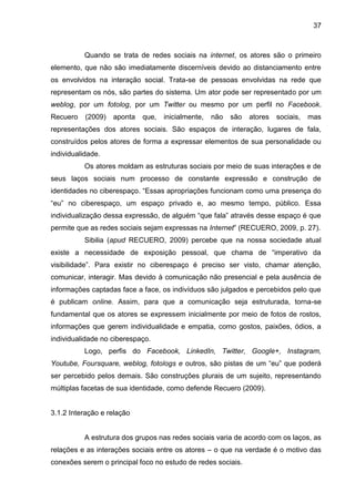 37
Quando se trata de redes sociais na internet, os atores são o primeiro
elemento, que não são imediatamente discerníveis devido ao distanciamento entre
os envolvidos na interação social. Trata-se de pessoas envolvidas na rede que
representam os nós, são partes do sistema. Um ator pode ser representado por um
weblog, por um fotolog, por um Twitter ou mesmo por um perfil no Facebook.
Recuero (2009) aponta que, inicialmente, não são atores sociais, mas
representações dos atores sociais. São espaços de interação, lugares de fala,
construídos pelos atores de forma a expressar elementos de sua personalidade ou
individualidade.
Os atores moldam as estruturas sociais por meio de suas interações e de
seus laços sociais num processo de constante expressão e construção de
identidades no ciberespaço. “Essas apropriações funcionam como uma presença do
“eu” no ciberespaço, um espaço privado e, ao mesmo tempo, público. Essa
individualização dessa expressão, de alguém “que fala” através desse espaço é que
permite que as redes sociais sejam expressas na Internet” (RECUERO, 2009, p. 27).
Sibilia (apud RECUERO, 2009) percebe que na nossa sociedade atual
existe a necessidade de exposição pessoal, que chama de “imperativo da
visibilidade”. Para existir no ciberespaço é preciso ser visto, chamar atenção,
comunicar, interagir. Mas devido à comunicação não presencial e pela ausência de
informações captadas face a face, os indivíduos são julgados e percebidos pelo que
é publicam online. Assim, para que a comunicação seja estruturada, torna-se
fundamental que os atores se expressem inicialmente por meio de fotos de rostos,
informações que gerem individualidade e empatia, como gostos, paixões, ódios, a
individualidade no ciberespaço.
Logo, perfis do Facebook, LinkedIn, Twitter, Google+, Instagram,
Youtube, Foursquare, weblog, fotologs e outros, são pistas de um “eu” que poderá
ser percebido pelos demais. São construções plurais de um sujeito, representando
múltiplas facetas de sua identidade, como defende Recuero (2009).
3.1.2 Interação e relação
A estrutura dos grupos nas redes sociais varia de acordo com os laços, as
relações e as interações sociais entre os atores – o que na verdade é o motivo das
conexões serem o principal foco no estudo de redes sociais.
 