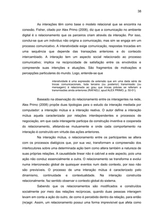 38
As interações têm como base o modelo relacional que se encontra na
conexão. Fisher, citado por Alex Primo (2008), diz que a comunicação no ambiente
digital é o relacionamento que os parceiros criam através da interação. Por isso,
conclui-se que um indivíduo não origina a comunicação, mas sim se engaja em um
processo comunicativo. A interatividade exige comunicação, respostas trocadas em
uma sequência que depende das transações anteriores e do conteúdo
intercambiado. A interação tem um aspecto social relacionado ao processo
comunicativo; implica na reciprocidade de satisfação entre os envolvidos e
compreende suas intenções e atuações. São fragmentos de motivações e
percepções particulares do mundo. Logo, entende-se que
interatividade é uma expressão da extensão que em uma dada série de
trocas comunicacionais, toda terceira (ou posterior) transmissão (ou
mensagem) é relacionada ao grau que trocas prévias se referiam a
transmissões ainda anteriores (RAFAELI, apud ALEX PRIMO, p. 50-51).
Baseado na observação do relacionamento entre os interagentes na rede,
Alex Primo (2008) propõe duas tipologias para o estudo da interação mediada por
computador: a interação mútua e a interação reativa. O autor define a interação
mútua aquela caracterizada por relações interdependentes e processos de
negociação, em que cada interagente participa da construção inventiva e cooperada
do relacionamento, afetando-se mutuamente e onde cada comportamento na
interação é construído em virtude das ações anteriores.
Na interação mútua, o relacionamento entre os participantes se altera
com os processos dialógicos que, por sua vez, transformam a compreensão dos
interlocutores sobre uma determinada ação bem como altera também a natureza de
suas próprias relações. A causalidade linear não é cabível a este aspecto, pois uma
ação não conduz essencialmente a outra. O relacionamento se transforma e evolui
numa interconexão global de quaisquer eventos num dado contexto, por isso não
são previsíveis. O processo de uma interação mútua é caracterizado pelo
dinamismo, continuidade e contextualidade. Na interação construída
relacionalmente, faz sentido observar o contexto global do sistema.
Sabendo que os relacionamentos são modificados e construídos
socialmente por meio das relações recíprocas, quando duas pessoas interagem
levam em conta a ação do outro, de como é percebido dentro da relação, para então
(re)agir. Assim, um relacionamento possui uma forma imprevisível que afeta como
 