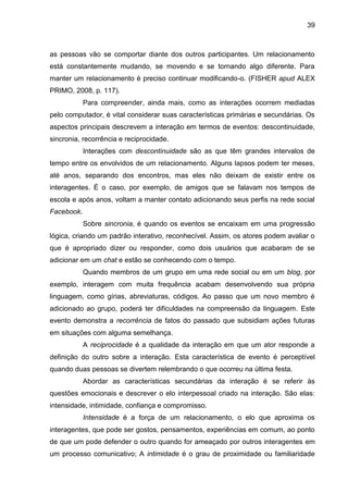 39
as pessoas vão se comportar diante dos outros participantes. Um relacionamento
está constantemente mudando, se movendo e se tornando algo diferente. Para
manter um relacionamento é preciso continuar modificando-o. (FISHER apud ALEX
PRIMO, 2008, p. 117).
Para compreender, ainda mais, como as interações ocorrem mediadas
pelo computador, é vital considerar suas características primárias e secundárias. Os
aspectos principais descrevem a interação em termos de eventos: descontinuidade,
sincronia, recorrência e reciprocidade.
Interações com descontinuidade são as que têm grandes intervalos de
tempo entre os envolvidos de um relacionamento. Alguns lapsos podem ter meses,
até anos, separando dos encontros, mas eles não deixam de existir entre os
interagentes. É o caso, por exemplo, de amigos que se falavam nos tempos de
escola e após anos, voltam a manter contato adicionando seus perfis na rede social
Facebook.
Sobre sincronia, é quando os eventos se encaixam em uma progressão
lógica, criando um padrão interativo, reconhecível. Assim, os atores podem avaliar o
que é apropriado dizer ou responder, como dois usuários que acabaram de se
adicionar em um chat e estão se conhecendo com o tempo.
Quando membros de um grupo em uma rede social ou em um blog, por
exemplo, interagem com muita frequência acabam desenvolvendo sua própria
linguagem, como gírias, abreviaturas, códigos. Ao passo que um novo membro é
adicionado ao grupo, poderá ter dificuldades na compreensão da linguagem. Este
evento demonstra a recorrência de fatos do passado que subsidiam ações futuras
em situações com alguma semelhança.
A reciprocidade é a qualidade da interação em que um ator responde a
definição do outro sobre a interação. Esta característica de evento é perceptível
quando duas pessoas se divertem relembrando o que ocorreu na última festa.
Abordar as características secundárias da interação é se referir às
questões emocionais e descrever o elo interpessoal criado na interação. São elas:
intensidade, intimidade, confiança e compromisso.
Intensidade é a força de um relacionamento, o elo que aproxima os
interagentes, que pode ser gostos, pensamentos, experiências em comum, ao ponto
de que um pode defender o outro quando for ameaçado por outros interagentes em
um processo comunicativo; A intimidade é o grau de proximidade ou familiaridade
 