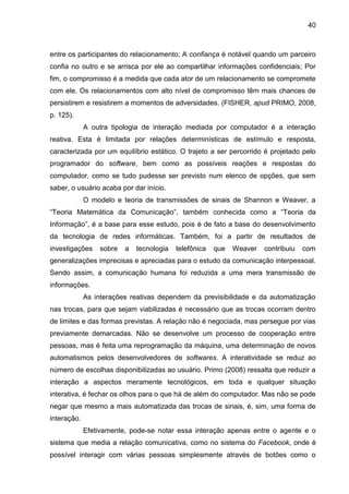 40
entre os participantes do relacionamento; A confiança é notável quando um parceiro
confia no outro e se arrisca por ele ao compartilhar informações confidenciais; Por
fim, o compromisso é a medida que cada ator de um relacionamento se compromete
com ele. Os relacionamentos com alto nível de compromisso têm mais chances de
persistirem e resistirem a momentos de adversidades. (FISHER, apud PRIMO, 2008,
p. 125).
A outra tipologia de interação mediada por computador é a interação
reativa. Esta é limitada por relações determinísticas de estímulo e resposta,
caracterizada por um equilíbrio estático. O trajeto a ser percorrido é projetado pelo
programador do software, bem como as possíveis reações e respostas do
computador, como se tudo pudesse ser previsto num elenco de opções, que sem
saber, o usuário acaba por dar início.
O modelo e teoria de transmissões de sinais de Shannon e Weaver, a
“Teoria Matemática da Comunicação”, também conhecida como a “Teoria da
Informação”, é a base para esse estudo, pois é de fato a base do desenvolvimento
da tecnologia de redes informáticas. Também, foi a partir de resultados de
investigações sobre a tecnologia telefônica que Weaver contribuiu com
generalizações imprecisas e apreciadas para o estudo da comunicação interpessoal.
Sendo assim, a comunicação humana foi reduzida a uma mera transmissão de
informações.
As interações reativas dependem da previsibilidade e da automatização
nas trocas, para que sejam viabilizadas é necessário que as trocas ocorram dentro
de limites e das formas previstas. A relação não é negociada, mas persegue por vias
previamente demarcadas. Não se desenvolve um processo de cooperação entre
pessoas, mas é feita uma reprogramação da máquina, uma determinação de novos
automatismos pelos desenvolvedores de softwares. A interatividade se reduz ao
número de escolhas disponibilizadas ao usuário. Primo (2008) ressalta que reduzir a
interação a aspectos meramente tecnológicos, em toda e qualquer situação
interativa, é fechar os olhos para o que há de além do computador. Mas não se pode
negar que mesmo a mais automatizada das trocas de sinais, é, sim, uma forma de
interação.
Efetivamente, pode-se notar essa interação apenas entre o agente e o
sistema que media a relação comunicativa, como no sistema do Facebook, onde é
possível interagir com várias pessoas simplesmente através de botões como o
 