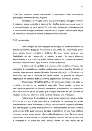 41
“curtir” (like), aceitando ou não uma “amizade” ou aprovando ou não a solicitação de
participação de um usuário em um grupo.
Em razão de a interação reativa ter justamente base na reação do homem
à máquina, acaba reduzindo o espectro de relações sociais que possa gerar e,
consequentemente, de laços sociais. Por outro lado, a interação mútua permite que
a inventividade dê origem a relações mais complexas do ponto de vista social e tipos
de valores que constroem e mantêm as redes sociais na Internet.
3.1.3 Laços sociais
Com a criação de novos espaços de interação, as várias ferramentas de
conversação como o Skype, os messengers, e-mail, chats, etc., foi permitido que os
laços sociais fossem mantidos à distância. Os laços sociais sofreram uma
flexibilidade na sua manutenção e criação, a ponto de serem dispersos
espacialmente, o que indica que a comunicação mediada por computador afetou as
formas de relacionamento, agora mantidos também à distância.
O laço social na verdade é a conexão entre os atores envolvidos nas
interações, é o resultado das relações estabelecidas entre os agentes. Consiste em
relações de proximidade, contato frequente, fluxos de informação, conflito ou suporte
emocional, que são a estrutura das redes sociais, os padrões de relações,
organizados em sistemas de troca, controle, dependência, cooperação e conflito.
Breiger (apud RECUERO, 2009, p. 38) explica que o laço social pode ser
constituído de outra forma: através de associação. Desta maneira, os laços de
associação se constituem da interação baseada no pertencimento a um determinado
local, instituição ou grupo, ao passo que os laços relacionais se dão por meio de
relações sociais, nas interações entre os vários atores de uma rede social.
Relacionando à intensidade, os laços sociais podem ser fracos ou fortes.
A força de um laço é que determina a combinação da quantidade de tempo,
intensidade emocional, intimidade (confiança mútua) e outros aspectos recíprocos
nas inter-relações. Quando existe proximidade, intencionalidade em criar e manter
uma conexão entre duas pessoas e os laços se constituem em vias mais amplas e
concretas para as trocas sociais, o laço é identificado como forte. Os laços fracos,
por sua vez, caracterizam-se por relações esparsas, que não traduzem proximidade
e intimidade e as trocas são mais difusas. Porém, os laços fracos são os
 