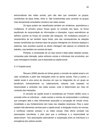 42
estruturadores das redes sociais, pois são eles que conectam os grupos,
constituídos de laços fortes, entre si. São fundamentais para conectar os grupos
mais densamente conectados (clusters) nas redes sociais.
Os laços podem ser classificados também em simétricos, assimétricos e
multiplexos. O primeiro possui forças iguais na conexão dos laços, na forma
equilibrada de reciprocidade de informações e interações. Laços assimétricos se
definem quando as forças de conexão são desiguais. Os multiplexos possuem a
característica de ser também laços fortes, pois são consequências de relações
sociais constituídas por diversos tipos de grupos interagindo em diversos espaços e
sistemas. Isso acontece quando os atores interagem não apenas no ambiente de
trabalho, mas também em eventos de lazer.
Portanto, a composição de um laço social é dada pelas relações sociais,
compostas pela interação, pelos atributos sociais e individuais dos envolvidos, por
suas mensagens trocadas, que é associada ao capital social.
3.1.4 Capital social
Recuero (2009) aborda em linhas gerais o conceito de capital social a um
valor constituído a partir das interações entre os atores sociais. Para a autora, o
capital social é uma soma de recursos em que os integrantes de um grupo se
beneficiam individualmente ou coletivamente, estando tudo baseado na
reciprocidade e embutido nas redes sociais, onde é determinado por meio do
conteúdo das interações.
O conceito de capital social é considerado por Putnam (2000) como a
conexão entre os indivíduos – redes sociais e normas de reciprocidade e confiança
que emergem dela e está intimamente associado à concepção de virtude cívica,
moralidade e seu fortalecimento tem base nas relações recíprocas. Para o autor
existem três elementos centrais para o capital social: a obrigação moral e as normas;
a confiança (valores sociais); e as redes sociais. Esta última consiste nas
associações voluntárias, o pilar para que a confiança e a reciprocidade se
desenvolvam. Tais associações estimulariam a cooperação entre os indivíduos e a
emergência dos valores sociais.
 