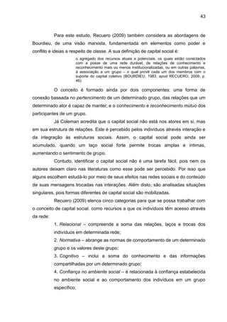 43
Para este estudo, Recuero (2009) também considera as abordagens de
Bourdieu, de uma visão marxista, fundamentada em elementos como poder e
conflito e ideias a respeito de classe. A sua definição de capital social é:
o agregado dos recursos atuais e potenciais, os quais estão conectados
com a posse de uma rede durável, de relações de conhecimento e
reconhecimento mais ou menos institucionalizadas, ou em outras palavras,
à associação a um grupo – o qual provê cada um dos membros com o
suporte do capital coletivo (BOURDIEU, 1983, apud RECUERO, 2009, p.
46).
O conceito é formado ainda por dois componentes: uma forma de
conexão baseada no pertencimento de um determinado grupo, das relações que um
determinado ator é capaz de manter; e o conhecimento e reconhecimento mútuo dos
participantes de um grupo.
Já Coleman acredita que o capital social não está nos atores em si, mas
em sua estrutura de relações. Este é percebido pelos indivíduos através interação e
da integração às estruturas sociais. Assim, o capital social pode ainda ser
acumulado, quando um laço social forte permite trocas amplas e íntimas,
aumentando o sentimento de grupo.
Contudo, identificar o capital social não é uma tarefa fácil, pois nem os
autores deixam claro nas literaturas como esse pode ser percebido. Por isso que
alguns escolhem estudá-lo por meio de seus efeitos nas redes sociais e do conteúdo
de suas mensagens trocadas nas interações. Além disto, são analisadas situações
singulares, pois formas diferentes de capital social são mobilizadas.
Recuero (2009) elenca cinco categorias para que se possa trabalhar com
o conceito de capital social, como recursos a que os indivíduos têm acesso através
da rede:
1. Relacional – compreende a soma das relações, laços e trocas dos
indivíduos em determinada rede;
2. Normativa – abrange as normas de comportamento de um determinado
grupo e os valores deste grupo;
3. Cognitivo – inclui a soma do conhecimento e das informações
compartilhadas por um determinado grupo;
4. Confiança no ambiente social – é relacionada à confiança estabelecida
no ambiente social e ao comportamento dos indivíduos em um grupo
específico;
 