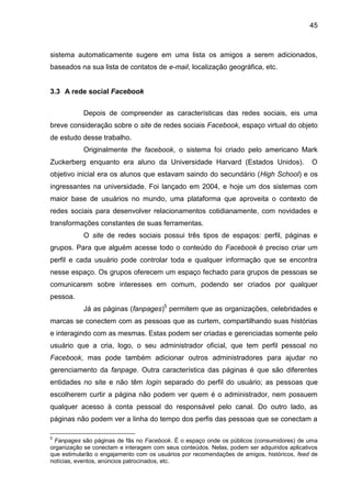 45
sistema automaticamente sugere em uma lista os amigos a serem adicionados,
baseados na sua lista de contatos de e-mail, localização geográfica, etc.
3.3 A rede social Facebook
Depois de compreender as características das redes sociais, eis uma
breve consideração sobre o site de redes sociais Facebook, espaço virtual do objeto
de estudo desse trabalho.
Originalmente the facebook, o sistema foi criado pelo americano Mark
Zuckerberg enquanto era aluno da Universidade Harvard (Estados Unidos). O
objetivo inicial era os alunos que estavam saindo do secundário (High School) e os
ingressantes na universidade. Foi lançado em 2004, e hoje um dos sistemas com
maior base de usuários no mundo, uma plataforma que aproveita o contexto de
redes sociais para desenvolver relacionamentos cotidianamente, com novidades e
transformações constantes de suas ferramentas.
O site de redes sociais possui três tipos de espaços: perfil, páginas e
grupos. Para que alguém acesse todo o conteúdo do Facebook é preciso criar um
perfil e cada usuário pode controlar toda e qualquer informação que se encontra
nesse espaço. Os grupos oferecem um espaço fechado para grupos de pessoas se
comunicarem sobre interesses em comum, podendo ser criados por qualquer
pessoa.
Já as páginas (fanpages)5
permitem que as organizações, celebridades e
marcas se conectem com as pessoas que as curtem, compartilhando suas histórias
e interagindo com as mesmas. Estas podem ser criadas e gerenciadas somente pelo
usuário que a cria, logo, o seu administrador oficial, que tem perfil pessoal no
Facebook, mas pode também adicionar outros administradores para ajudar no
gerenciamento da fanpage. Outra característica das páginas é que são diferentes
entidades no site e não têm login separado do perfil do usuário; as pessoas que
escolherem curtir a página não podem ver quem é o administrador, nem possuem
qualquer acesso à conta pessoal do responsável pelo canal. Do outro lado, as
páginas não podem ver a linha do tempo dos perfis das pessoas que se conectam a
5
Fanpages são páginas de fãs no Facebook. É o espaço onde os públicos (consumidores) de uma
organização se conectam e interagem com seus conteúdos. Nelas, podem ser adquiridos aplicativos
que estimularão o engajamento com os usuários por recomendações de amigos, históricos, feed de
notícias, eventos, anúncios patrocinados, etc.
 