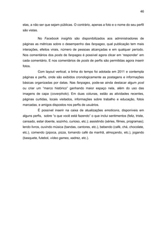 46
elas, a não ser que sejam públicas. O contrário, apenas a foto e o nome do seu perfil
são vistas.
No Facebook insights são disponibilizados aos administradores de
páginas as métricas sobre o desempenho das fanpages, qual publicação tem mais
interações, efeitos virais, número de pessoas alcançadas e em qualquer período.
Nos comentários dos posts de fanpages é possível agora clicar em ‘responder’ em
cada comentário. E nos comentários de posts de perfis são permitidas agora inserir
fotos.
Com layout vertical, a linha do tempo foi adotada em 2011 e contempla
páginas e perfis, onde são exibidos cronologicamente as postagens e informações
básicas organizadas por datas. Nas fanpages, pode-se ainda destacar algum post
ou criar um “marco histórico” ganhando maior espaço nela, além do uso das
imagens de capa (coverphoto). Em duas colunas, estão as atividades recentes,
páginas curtidas, locais visitados, informações sobre trabalho e educação, fotos
marcadas, e amigos dispostos nos perfis de usuários.
É possível inserir na caixa de atualizações emoticons, disponíveis em
alguns perfis, sobre “o que você está fazendo” o que inclui sentimentos (feliz, triste,
cansado, estar doente, sozinho, curioso, etc.); assistindo (séries, filmes, programas);
lendo livros, ouvindo música (bandas, cantores, etc.), bebendo (café, chá, chocolate,
etc.), comendo (pipoca, pizza, tomando café da manhã, almoçando, etc.), jogando
(basquete, futebol, vídeo games, xadrez, etc.).
 