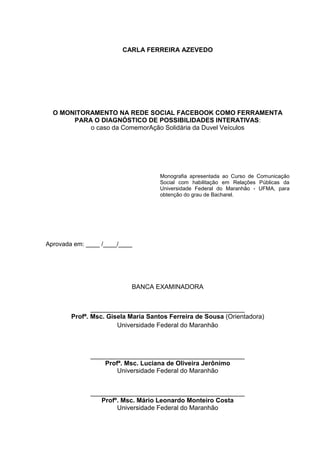 CARLA FERREIRA AZEVEDO
O MONITORAMENTO NA REDE SOCIAL FACEBOOK COMO FERRAMENTA
PARA O DIAGNÓSTICO DE POSSIBILIDADES INTERATIVAS:
o caso da ComemorAção Solidária da Duvel Veículos
Monografia apresentada ao Curso de Comunicação
Social com habilitação em Relações Públicas da
Universidade Federal do Maranhão - UFMA, para
obtenção do grau de Bacharel.
Aprovada em: ____ /____/____
BANCA EXAMINADORA
___________________________________________
Profª. Msc. Gisela Maria Santos Ferreira de Sousa (Orientadora)
Universidade Federal do Maranhão
___________________________________________
Profª. Msc. Luciana de Oliveira Jerônimo
Universidade Federal do Maranhão
___________________________________________
Profº. Msc. Mário Leonardo Monteiro Costa
Universidade Federal do Maranhão
 