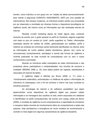 48
homem, como indivíduo ou em grupo em um “estado de alerta permanentemente”
para manter a segurança (CANIATO; NASCIMENTO, 2007) por uma questão de
sobrevivência. Nos tempos modernos, os indivíduos podem perder sua privacidade
por ser observado e controlado por diversas formas e dispositivos tecnológicos de
vigilância social, até mesmo como as informações que são rastreadas através da
Internet.
Receber e-mails marketing depois de visitar alguns sites, contendo
anúncios de acordo com o gosto pessoal no perfil do Facebook, páginas sugeridas
com base no que um usuário já “curte”, perfis sugeridos no Twitter, informações
rastreadas através de cartões de crédito, geolocalização por satélites, perfis e
histórico de conteúdo de criminosos sendo facilmente identificados na internet, tanto
as informações de cunho estático (dados biométricos, gênero, etc.) como as
circunstanciais (comportamento, psicológico e social) são formas de vigilância e
controle praticadas na rede mundial de computadores com ou sem o nosso
conhecimento e permissão.
Quando os indivíduos estão conectados às redes informacionais e são
produtores ativos, participativos e contextualizados “nos circuitos de consumo e
civilidade” (BRUNO, 2008, p. 14), seus dados podem ser vigiados, classificados e
arquivados em bancos de dados.
A vigilância digital é definida por Bruno (2008, p. 11) como o
“monitoramento sistemático, automatizado e à distância de ações e informações de
indivíduos no ciberespaço, com o fim de conhecer e intervir nas suas condutas ou
escolhas possíveis”.
As tecnologias de internet e de softwares possibilitam que sejam
desenvolvidos novos dispositivos de vigilância digital que possam coletar
informações e as mensagens dos usuários na web, serem arquivados em database
e identificados os perfis computacionais. De acordo com Lessig, citado por Bruno
(2008), a novidade da vigilância na era computacional é a capacidade de armazenar
e recuperar dados oriundos do monitoramento diário do comportamento e ações das
pessoas. Hoje percebemos a emergência de novos modelos de monitoramento e
controle no meio digital com algumas características da vigilância disciplinar.
 