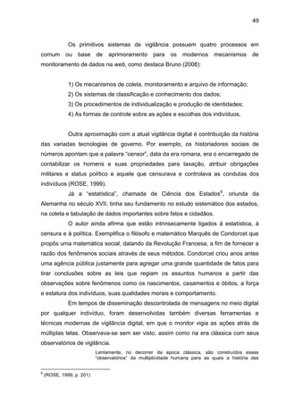 49
Os primitivos sistemas de vigilância possuem quatro processos em
comum ou base de aprimoramento para os modernos mecanismos de
monitoramento de dados na web, como destaca Bruno (2008):
1) Os mecanismos de coleta, monitoramento e arquivo de informação;
2) Os sistemas de classificação e conhecimento dos dados;
3) Os procedimentos de individualização e produção de identidades;
4) As formas de controle sobre as ações e escolhas dos indivíduos.
Outra aproximação com a atual vigilância digital é contribuição da história
das variadas tecnologias de governo. Por exemplo, os historiadores sociais de
números apontam que a palavra “censor”, data da era romana, era o encarregado de
contabilizar os homens e suas propriedades para taxação, atribuir obrigações
militares e status político e aquele que censurava e controlava as condutas dos
indivíduos (ROSE, 1999).
Já a “estatística”, chamada de Ciência dos Estados6
, oriunda da
Alemanha no século XVII, tinha seu fundamento no estudo sistemático dos estados,
na coleta e tabulação de dados importantes sobre fatos e cidadãos.
O autor ainda afirma que estão intrinsecamente ligados à estatística, à
censura e à política. Exemplifica o filósofo e matemático Marquês de Condorcet que
propôs uma matemática social, datando da Revolução Francesa, a fim de fornecer a
razão dos fenômenos sociais através de seus métodos. Condorcet criou anos antes
uma agência pública justamente para agregar uma grande quantidade de fatos para
tirar conclusões sobre as leis que regiam os assuntos humanos a partir das
observações sobre fenômenos como os nascimentos, casamentos e óbitos, a força
e estatura dos indivíduos, suas qualidades morais e comportamento.
Em tempos de disseminação descontrolada de mensagens no meio digital
por qualquer indivíduo, foram desenvolvidas também diversas ferramentas e
técnicas modernas de vigilância digital, em que o monitor vigia as ações atrás de
múltiplas telas. Observava-se sem ser visto, assim como na era clássica com seus
observatórios de vigilância.
Lentamente, no decorrer da época clássica, são construídos esses
“observatórios” da multiplicidade humana para as quais a história das
6
(ROSE, 1999, p. 201)
 