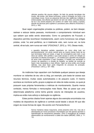 50
ciências guardou tão poucos elogios. Ao lado da grande tecnologia dos
óculos, das lentes, dos feixes luminosos, unida à fundação da física e da
cosmologia novas, houve as pequenas técnicas das vigilâncias múltiplas e
entrecruzadas, dos olhares que devem ver sem ser vistos; uma arte obscura
da luz e do visível preparou em surdina um saber novo sobre o homem,
através de técnicas para sujeitá-lo e processos para utilizá-lo (FOUCAULT,
2012, p. 165).
Quer sejam organizações privadas ou públicas, podem, se bem desejar,
rastrear e estocar dados pessoais, monitorando o comportamento individual sem
que saibam que estão sendo observados. Como no panoptismo de Foucault, o
dispositivo permitia reconhecer imediatamente, assim como funcionava nas antigas
prisões, onde “no anel periférico, se é totalmente visto, sem nunca ver; na torre
central, vê-se tudo, sem nunca ser visto” (FOUCAULT, 2012, p. 191). Desse modo,
o aparelho disciplinar perfeito capacitaria um único olhar tudo ver
permanentemente. Um ponto central seria ao mesmo tempo fonte de luz
que iluminasse todas as coisas, e lugar de convergência para tudo o que
deve ser sabido: olho perfeito a que nada escapa e centro em direção ao
qual todos os olhares convergem. [...] À medida que o aparelho de produção
se torna mais importante e mais complexo, à medida que aumentam o
número de operários e a divisão do trabalho, as tarefas de controle se
fazem mais necessárias e mais difíceis. Vigiar se torna então uma função
definida, mas deve fazer parte integrante do processo de produção.
(FOUCAULT, 2012, p. 167 -168)
As instâncias hoje capacitam com facilidade qualquer pessoa que deseja
monitorar os visitantes de seu site ou blog, por exemplo, pois basta ter acesso aos
recursos técnicos, muitas vezes automatizados e de pequeno custo. O mesmo
acontece ao monitorar perfis, grupos e páginas em sites de redes sociais, os quais já
possuem suas próprias ferramentas e métricas de monitoramento. Quanto menos
conteúdo, menos fórmulas e mensurações mais fáceis. Mas ao passo que uma
determinada plataforma online tenha grande volume de interações de usuários,
implica-se então mais esforço e dedicação na vigilância.
Estes pontos citados foram apenas alguns dos exemplos encontrados nos
modelos de dispositivos de vigilância e controle social desde o século XII que dão
origem às novas formas de vigiar. De acordo com Fernanda Bruno:
Somos herdeiros dessa maquinaria, ainda presente entre nós, mas ela é
atravessada por novos processos e tecnologias que não apenas apontam a
intensificação de mecanismos passados, como a emergência de modelos
diferenciados de monitoramento e coleta dos dados (BRUNO, 2008, p. 11-
12).
 