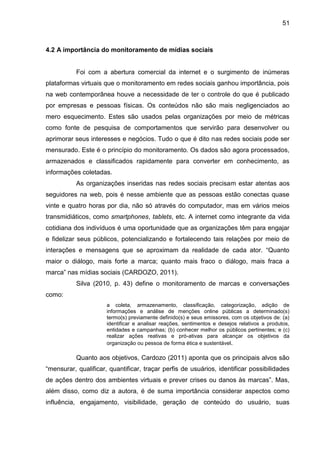 51
4.2 A importância do monitoramento de mídias sociais
Foi com a abertura comercial da internet e o surgimento de inúmeras
plataformas virtuais que o monitoramento em redes sociais ganhou importância, pois
na web contemporânea houve a necessidade de ter o controle do que é publicado
por empresas e pessoas físicas. Os conteúdos não são mais negligenciados ao
mero esquecimento. Estes são usados pelas organizações por meio de métricas
como fonte de pesquisa de comportamentos que servirão para desenvolver ou
aprimorar seus interesses e negócios. Tudo o que é dito nas redes sociais pode ser
mensurado. Este é o princípio do monitoramento. Os dados são agora processados,
armazenados e classificados rapidamente para converter em conhecimento, as
informações coletadas.
As organizações inseridas nas redes sociais precisam estar atentas aos
seguidores na web, pois é nesse ambiente que as pessoas estão conectas quase
vinte e quatro horas por dia, não só através do computador, mas em vários meios
transmidiáticos, como smartphones, tablets, etc. A internet como integrante da vida
cotidiana dos indivíduos é uma oportunidade que as organizações têm para engajar
e fidelizar seus públicos, potencializando e fortalecendo tais relações por meio de
interações e mensagens que se aproximam da realidade de cada ator. “Quanto
maior o diálogo, mais forte a marca; quanto mais fraco o diálogo, mais fraca a
marca” nas mídias sociais (CARDOZO, 2011).
Silva (2010, p. 43) define o monitoramento de marcas e conversações
como:
a coleta, armazenamento, classificação, categorização, adição de
informações e análise de menções online públicas a determinado(s)
termo(s) previamente definido(s) e seus emissores, com os objetivos de: (a)
identificar e analisar reações, sentimentos e desejos relativos a produtos,
entidades e campanhas; (b) conhecer melhor os públicos pertinentes; e (c)
realizar ações reativas e pró-ativas para alcançar os objetivos da
organização ou pessoa de forma ética e sustentável.
Quanto aos objetivos, Cardozo (2011) aponta que os principais alvos são
“mensurar, qualificar, quantificar, traçar perfis de usuários, identificar possibilidades
de ações dentro dos ambientes virtuais e prever crises ou danos às marcas”. Mas,
além disso, como diz a autora, é de suma importância considerar aspectos como
influência, engajamento, visibilidade, geração de conteúdo do usuário, suas
 