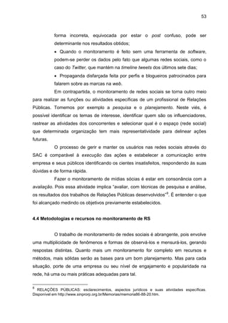 53
forma incorreta, equivocada por estar o post confuso, pode ser
determinante nos resultados obtidos;
 Quando o monitoramento é feito sem uma ferramenta de software,
podem-se perder os dados pelo fato que algumas redes sociais, como o
caso do Twitter, que mantém na timeline tweets dos últimos sete dias;
 Propaganda disfarçada feita por perfis e blogueiros patrocinados para
falarem sobre as marcas na web.
Em contrapartida, o monitoramento de redes sociais se torna outro meio
para realizar as funções ou atividades específicas de um profissional de Relações
Públicas. Tomemos por exemplo a pesquisa e o planejamento. Neste viés, é
possível identificar os temas de interesse, identificar quem são os influenciadores,
rastrear as atividades dos concorrentes e selecionar qual é o espaço (rede social)
que determinada organização tem mais representatividade para delinear ações
futuras.
O processo de gerir e manter os usuários nas redes sociais através do
SAC é comparável à execução das ações e estabelecer a comunicação entre
empresa e seus públicos identificando os cientes insatisfeitos, respondendo às suas
dúvidas e de forma rápida.
Fazer o monitoramento de mídias sócias é estar em consonância com a
avaliação. Pois essa atividade implica “avaliar, com técnicas de pesquisa e análise,
os resultados dos trabalhos de Relações Públicas desenvolvidos”8
. É entender o que
foi alcançado medindo os objetivos previamente estabelecidos.
4.4 Metodologias e recursos no monitoramento de RS
O trabalho de monitoramento de redes sociais é abrangente, pois envolve
uma multiplicidade de fenômenos e formas de observá-los e mensurá-los, gerando
respostas distintas. Quanto mais um monitoramento for completo em recursos e
métodos, mais sólidas serão as bases para um bom planejamento. Mas para cada
situação, porte de uma empresa ou seu nível de engajamento e popularidade na
rede, há uma ou mais práticas adequadas para tal.
8
RELAÇÕES PÚBLICAS: esclarecimentos, aspectos jurídicos e suas atividades específicas.
Disponível em http://www.sinprorp.org.br/Memorias/memoria86-88-20.htm.
 