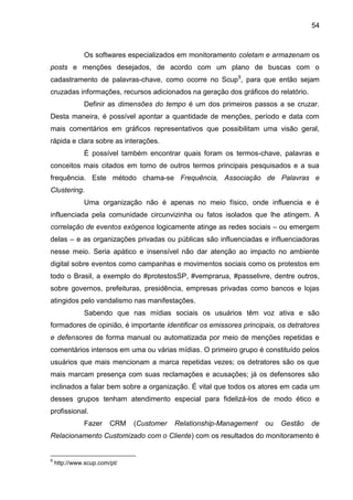 54
Os softwares especializados em monitoramento coletam e armazenam os
posts e menções desejados, de acordo com um plano de buscas com o
cadastramento de palavras-chave, como ocorre no Scup9
, para que então sejam
cruzadas informações, recursos adicionados na geração dos gráficos do relatório.
Definir as dimensões do tempo é um dos primeiros passos a se cruzar.
Desta maneira, é possível apontar a quantidade de menções, período e data com
mais comentários em gráficos representativos que possibilitam uma visão geral,
rápida e clara sobre as interações.
É possível também encontrar quais foram os termos-chave, palavras e
conceitos mais citados em torno de outros termos principais pesquisados e a sua
frequência. Este método chama-se Frequência, Associação de Palavras e
Clustering.
Uma organização não é apenas no meio físico, onde influencia e é
influenciada pela comunidade circunvizinha ou fatos isolados que lhe atingem. A
correlação de eventos exógenos logicamente atinge as redes sociais – ou emergem
delas – e as organizações privadas ou públicas são influenciadas e influenciadoras
nesse meio. Seria apático e insensível não dar atenção ao impacto no ambiente
digital sobre eventos como campanhas e movimentos sociais como os protestos em
todo o Brasil, a exemplo do #protestosSP, #vemprarua, #passelivre, dentre outros,
sobre governos, prefeituras, presidência, empresas privadas como bancos e lojas
atingidos pelo vandalismo nas manifestações.
Sabendo que nas mídias sociais os usuários têm voz ativa e são
formadores de opinião, é importante identificar os emissores principais, os detratores
e defensores de forma manual ou automatizada por meio de menções repetidas e
comentários intensos em uma ou várias mídias. O primeiro grupo é constituído pelos
usuários que mais mencionam a marca repetidas vezes; os detratores são os que
mais marcam presença com suas reclamações e acusações; já os defensores são
inclinados a falar bem sobre a organização. É vital que todos os atores em cada um
desses grupos tenham atendimento especial para fidelizá-los de modo ético e
profissional.
Fazer CRM (Customer Relationship-Management ou Gestão de
Relacionamento Customizado com o Cliente) com os resultados do monitoramento é
9
http://www.scup.com/pt/
 